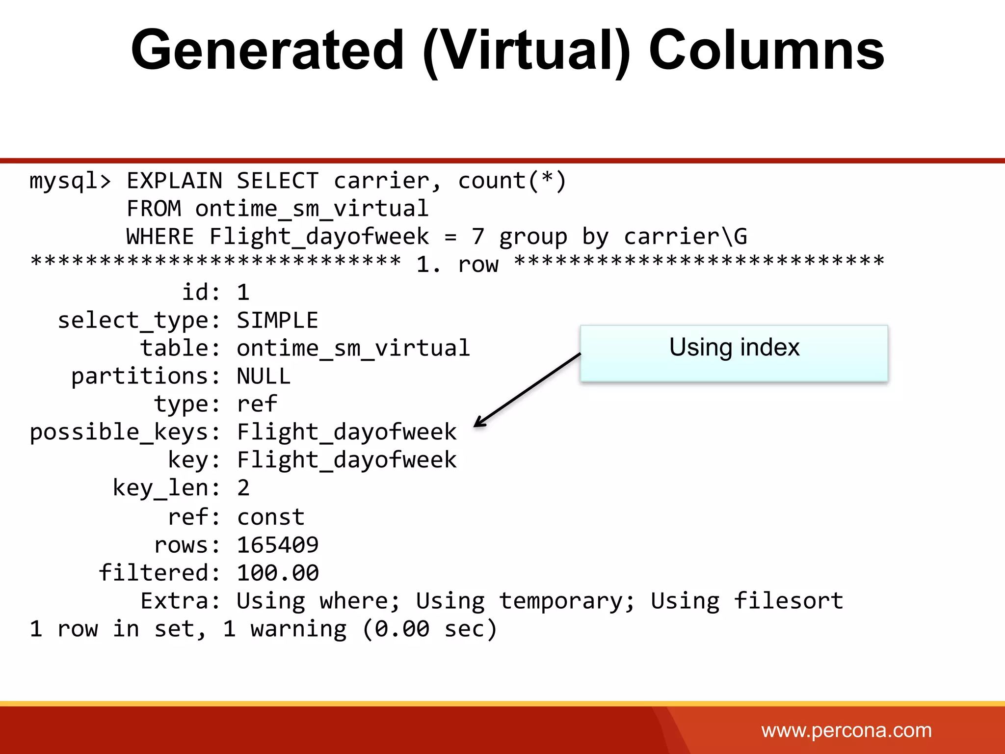 www.percona.com mysql>  EXPLAIN  SELECT  carrier,  count(*)                  FROM  ontime_sm_virtual                    WHERE  Flight_dayofweek  =  7  group  by  carrierG   ***************************  1.  row  ***************************                        id:  1      select_type:  SIMPLE                  table:  ontime_sm_virtual        partitions:  NULL                    type:  ref   possible_keys:  Flight_dayofweek                      key:  Flight_dayofweek              key_len:  2                      ref:  const                    rows:  165409            filtered:  100.00                  Extra:  Using  where;  Using  temporary;  Using  filesort   1  row  in  set,  1  warning  (0.00  sec)     Using index Generated (Virtual) Columns 