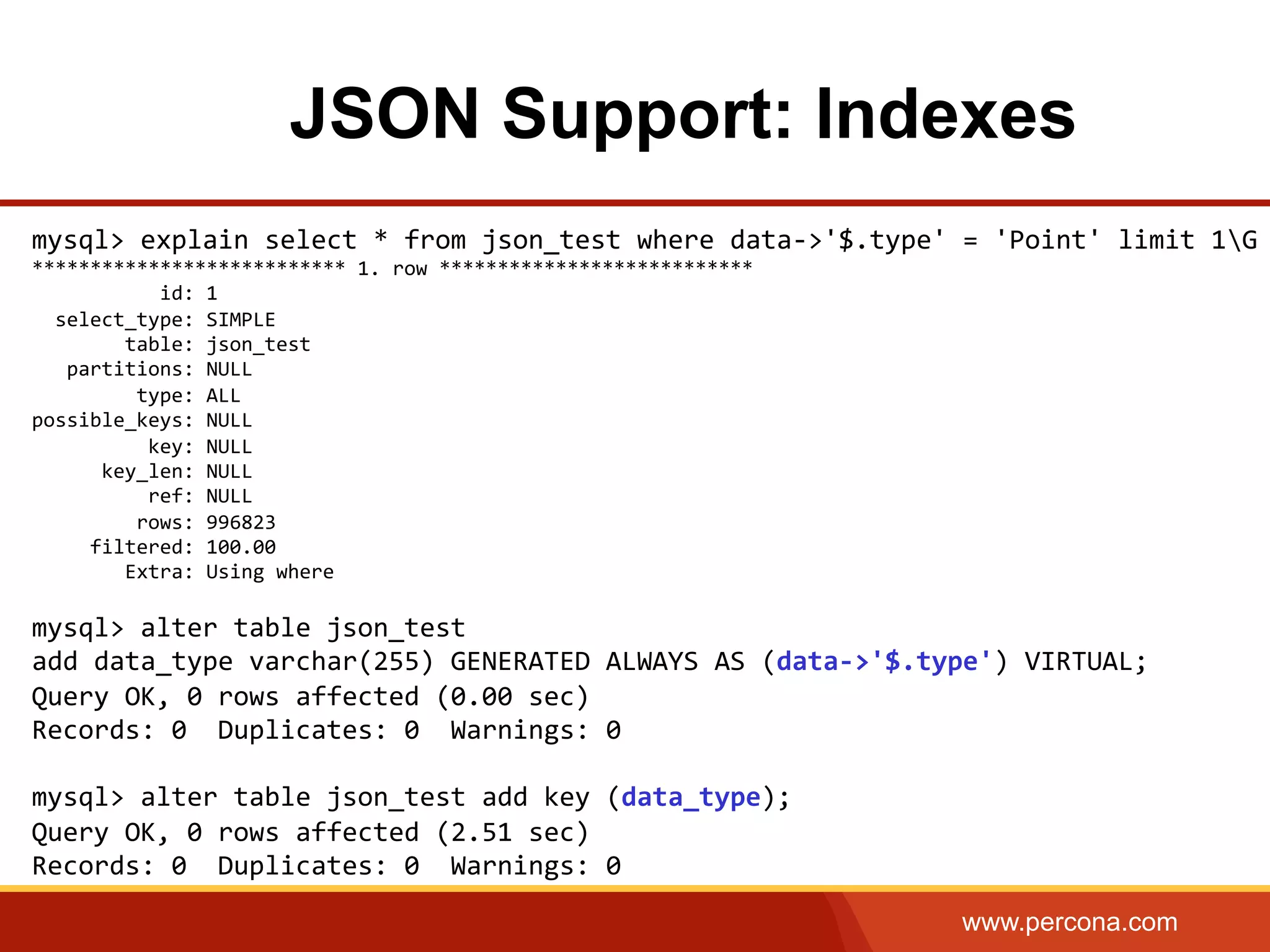 www.percona.com JSON Support: Indexes mysql>  explain  select  *  from  json_test  where  data-­‐>'$.type'  =  'Point'  limit  1G   ***************************  1.  row  ***************************                        id:  1      select_type:  SIMPLE                  table:  json_test        partitions:  NULL                    type:  ALL   possible_keys:  NULL                      key:  NULL              key_len:  NULL                      ref:  NULL                    rows:  996823            filtered:  100.00                  Extra:  Using  where     mysql>  alter  table  json_test     add  data_type  varchar(255)  GENERATED  ALWAYS  AS  (data-­‐>'$.type')  VIRTUAL;   Query  OK,  0  rows  affected  (0.00  sec)   Records:  0    Duplicates:  0    Warnings:  0     mysql>  alter  table  json_test  add  key  (data_type);   Query  OK,  0  rows  affected  (2.51  sec)   Records:  0    Duplicates:  0    Warnings:  0       