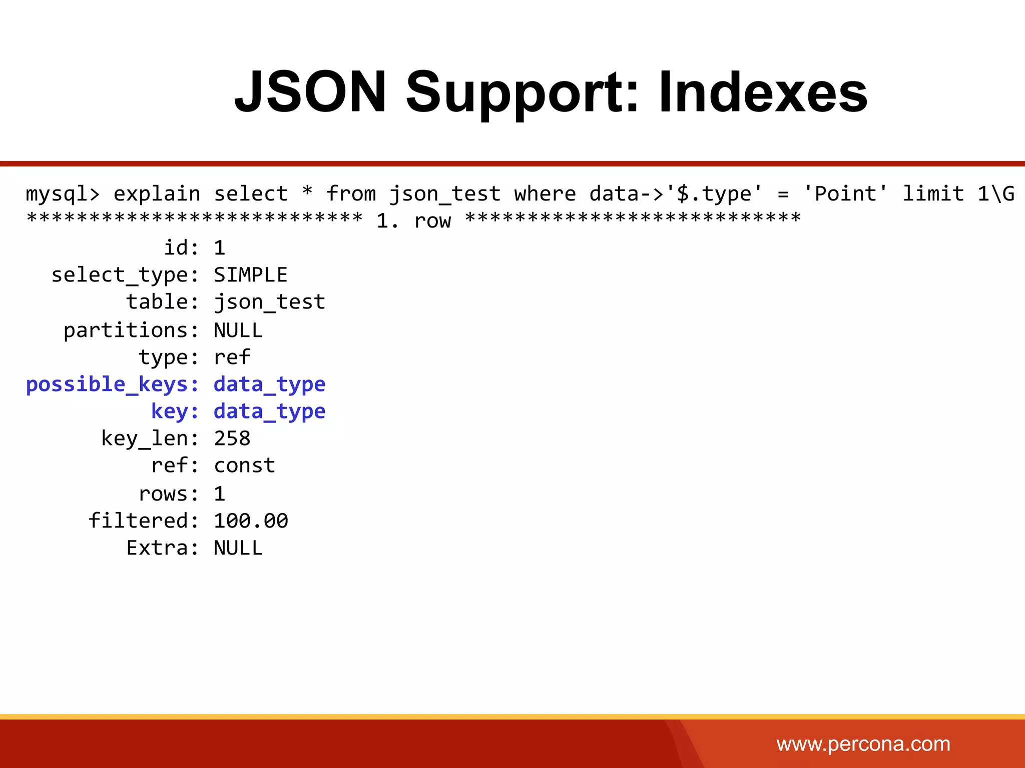 www.percona.com JSON Support: Indexes mysql>  explain  select  *  from  json_test  where  data-­‐>'$.type'  =  'Point'  limit  1G   ***************************  1.  row  ***************************                        id:  1      select_type:  SIMPLE                  table:  json_test        partitions:  NULL                    type:  ref   possible_keys:  data_type                      key:  data_type              key_len:  258                      ref:  const                    rows:  1            filtered:  100.00                  Extra:  NULL           