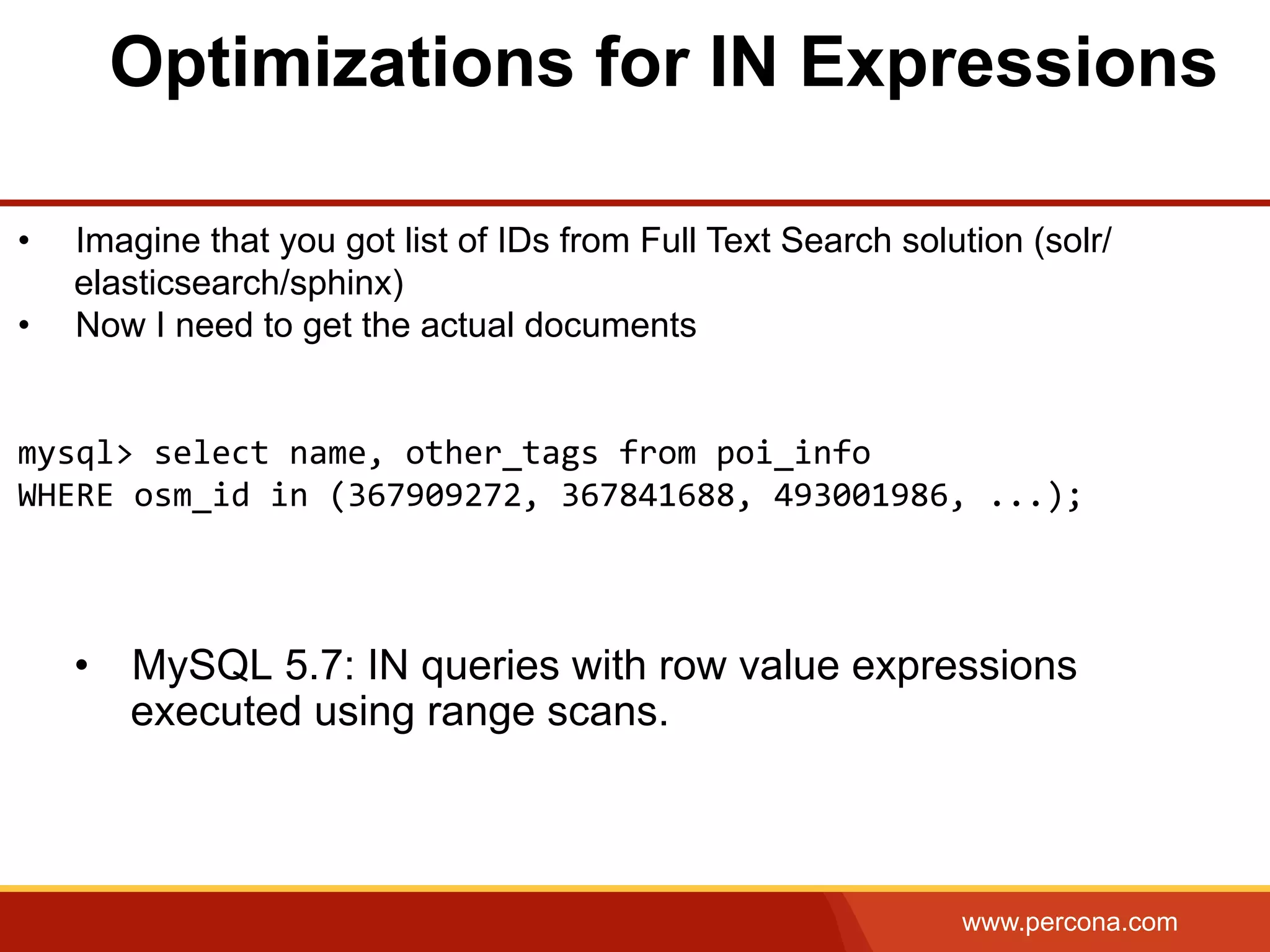 www.percona.com Optimizations for IN Expressions •  MySQL 5.7: IN queries with row value expressions executed using range scans. •  Imagine that you got list of IDs from Full Text Search solution (solr/ elasticsearch/sphinx) •  Now I need to get the actual documents     mysql>  select  name,  other_tags  from  poi_info       WHERE  osm_id  in  (367909272,  367841688,  493001986,  ...);     