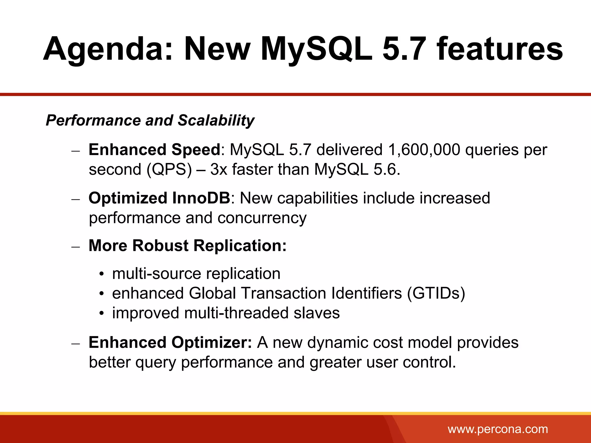 www.percona.com Performance and Scalability –  Enhanced Speed: MySQL 5.7 delivered 1,600,000 queries per second (QPS) – 3x faster than MySQL 5.6. –  Optimized InnoDB: New capabilities include increased performance and concurrency –  More Robust Replication: •  multi-source replication •  enhanced Global Transaction Identifiers (GTIDs) •  improved multi-threaded slaves –  Enhanced Optimizer: A new dynamic cost model provides better query performance and greater user control. Agenda: New MySQL 5.7 features 