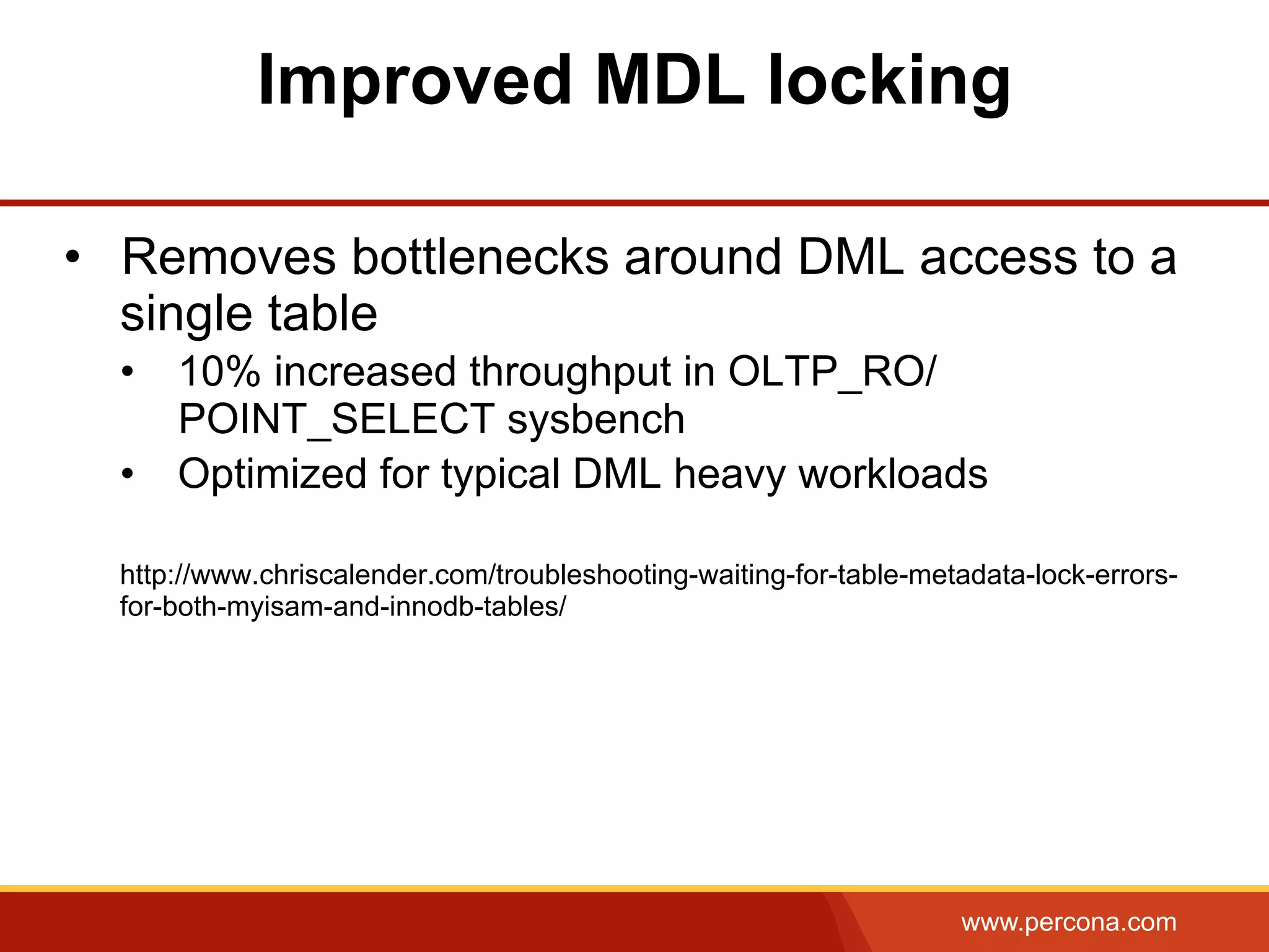 www.percona.com Improved MDL locking •  Removes bottlenecks around DML access to a single table •  10% increased throughput in OLTP_RO/ POINT_SELECT sysbench •  Optimized for typical DML heavy workloads http://www.chriscalender.com/troubleshooting-waiting-for-table-metadata-lock-errors- for-both-myisam-and-innodb-tables/ 
