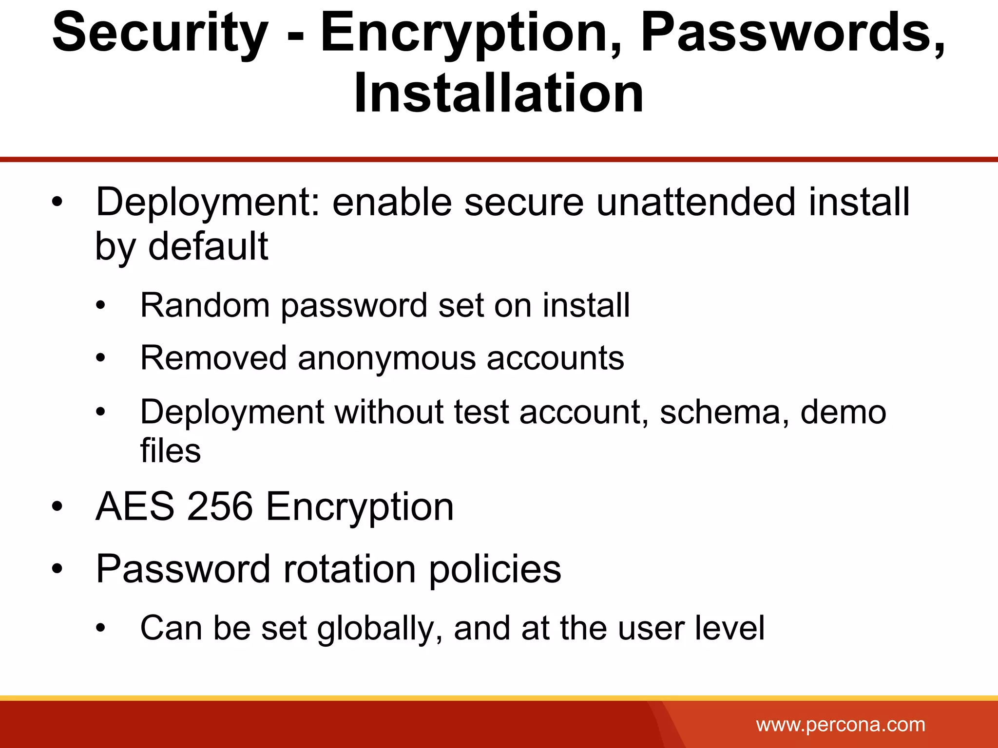 www.percona.com Security - Encryption, Passwords, Installation •  Deployment: enable secure unattended install by default •  Random password set on install •  Removed anonymous accounts •  Deployment without test account, schema, demo files •  AES 256 Encryption •  Password rotation policies •  Can be set globally, and at the user level 
