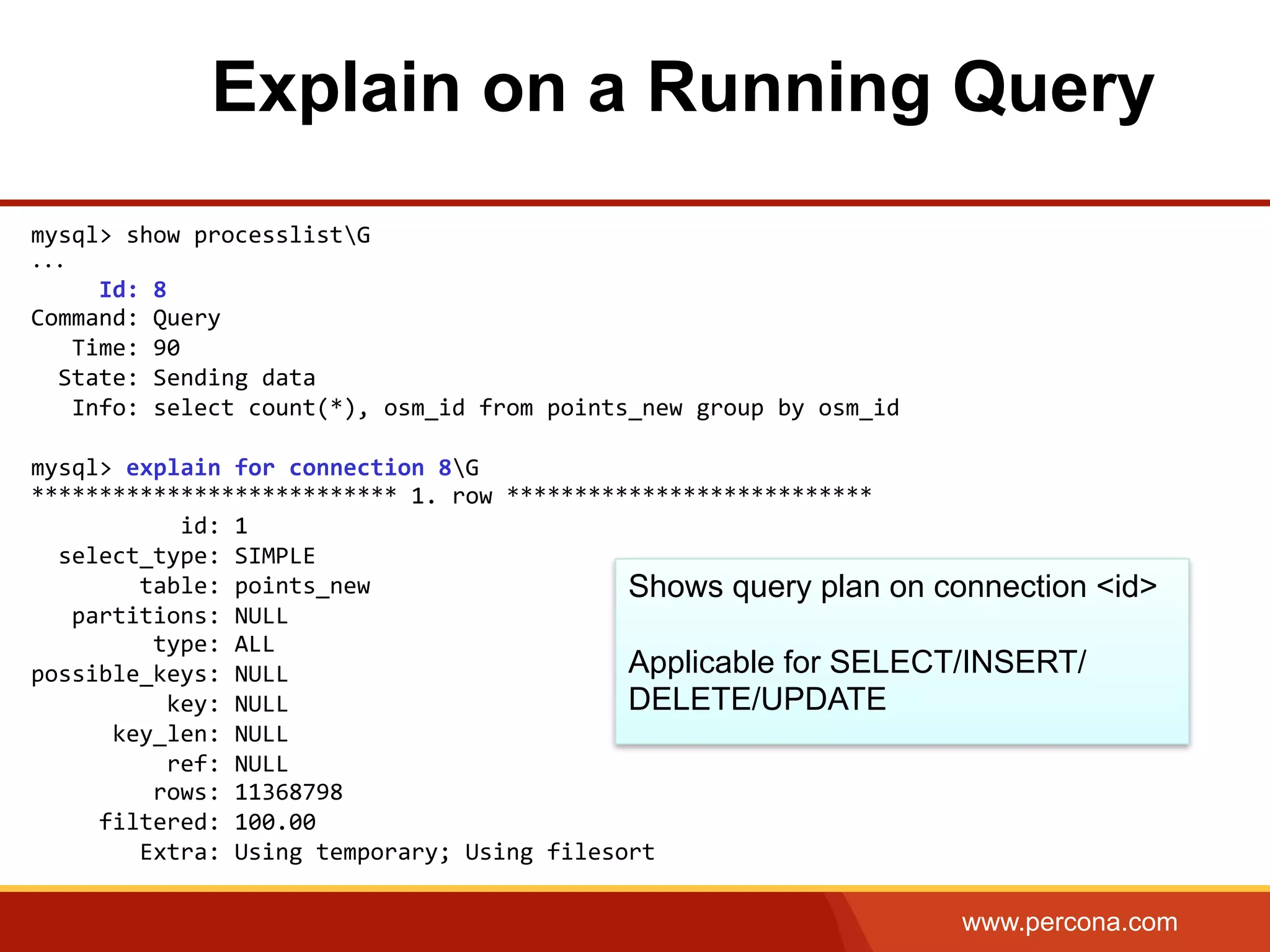 www.percona.com Explain on a Running Query mysql>  show  processlistG   ...            Id:  8   Command:  Query        Time:  90      State:  Sending  data        Info:  select  count(*),  osm_id  from  points_new  group  by  osm_id     mysql>  explain  for  connection  8G     ***************************  1.  row  ***************************                        id:  1      select_type:  SIMPLE                  table:  points_new        partitions:  NULL                    type:  ALL   possible_keys:  NULL                      key:  NULL              key_len:  NULL                      ref:  NULL                    rows:  11368798            filtered:  100.00                  Extra:  Using  temporary;  Using  filesort     Shows query plan on connection <id> Applicable for SELECT/INSERT/ DELETE/UPDATE 