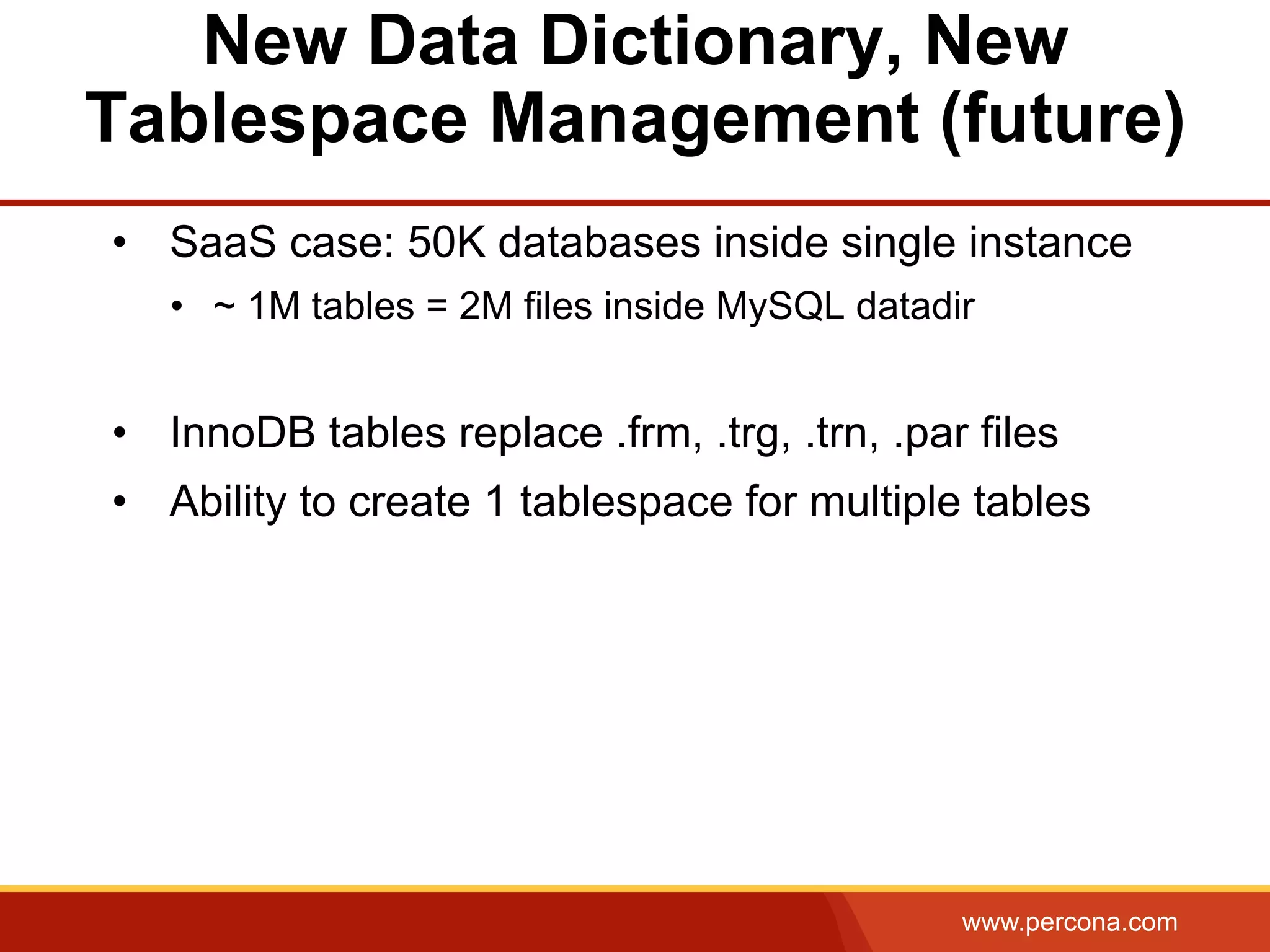 www.percona.com New Data Dictionary, New Tablespace Management (future) •  SaaS case: 50K databases inside single instance •  ~ 1M tables = 2M files inside MySQL datadir •  InnoDB tables replace .frm, .trg, .trn, .par files •  Ability to create 1 tablespace for multiple tables 