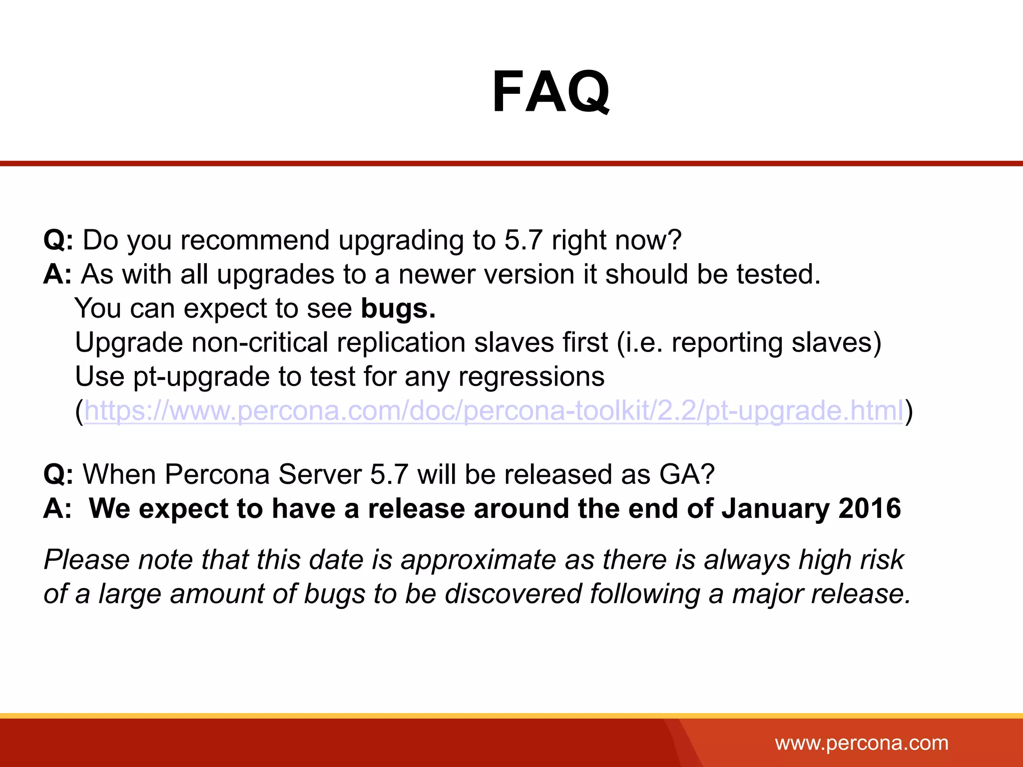 www.percona.com FAQ Q: Do you recommend upgrading to 5.7 right now? A: As with all upgrades to a newer version it should be tested. You can expect to see bugs. Upgrade non-critical replication slaves first (i.e. reporting slaves) Use pt-upgrade to test for any regressions (https://www.percona.com/doc/percona-toolkit/2.2/pt-upgrade.html) Q: When Percona Server 5.7 will be released as GA? A: We expect to have a release around the end of January 2016 Please note that this date is approximate as there is always high risk of a large amount of bugs to be discovered following a major release. 