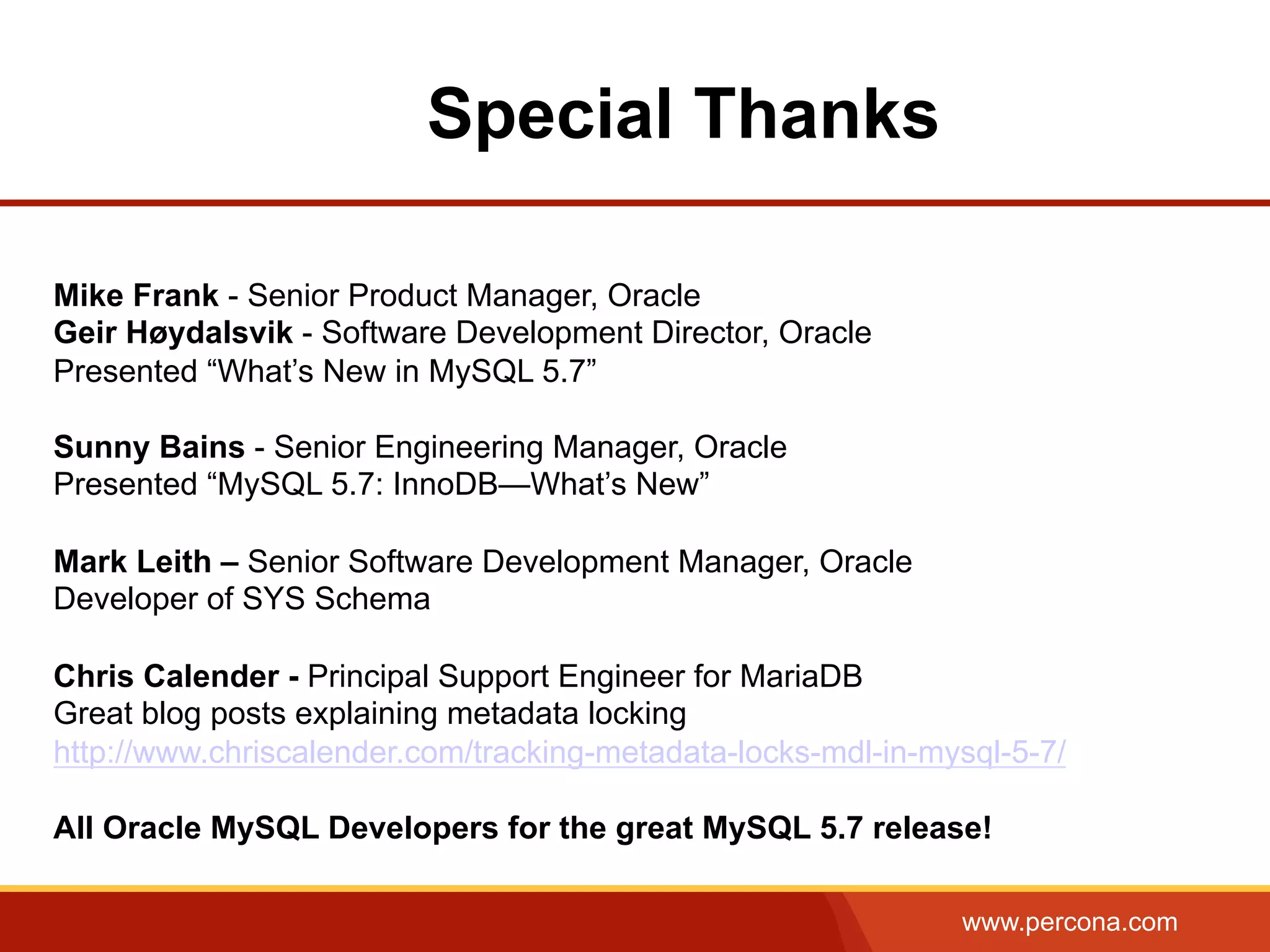 www.percona.com Special Thanks Mike Frank - Senior Product Manager, Oracle Geir Høydalsvik - Software Development Director, Oracle Presented “What’s New in MySQL 5.7” Sunny Bains - Senior Engineering Manager, Oracle Presented “MySQL 5.7: InnoDB—What’s New” Mark Leith – Senior Software Development Manager, Oracle Developer of SYS Schema Chris Calender - Principal Support Engineer for MariaDB Great blog posts explaining metadata locking http://www.chriscalender.com/tracking-metadata-locks-mdl-in-mysql-5-7/ All Oracle MySQL Developers for the great MySQL 5.7 release! 