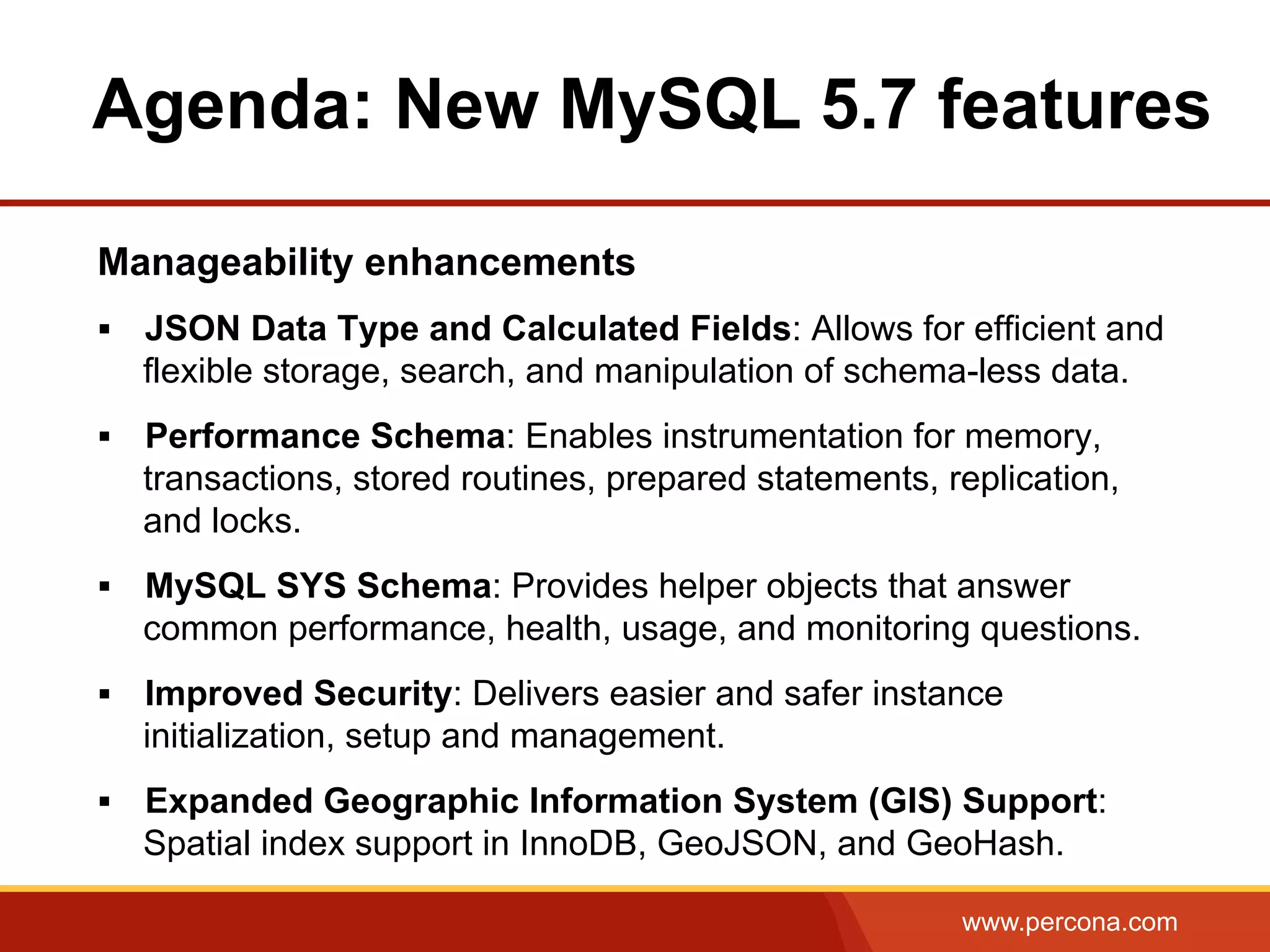 www.percona.com Manageability enhancements §  JSON Data Type and Calculated Fields: Allows for efficient and flexible storage, search, and manipulation of schema-less data. §  Performance Schema: Enables instrumentation for memory, transactions, stored routines, prepared statements, replication, and locks. §  MySQL SYS Schema: Provides helper objects that answer common performance, health, usage, and monitoring questions. §  Improved Security: Delivers easier and safer instance initialization, setup and management. §  Expanded Geographic Information System (GIS) Support: Spatial index support in InnoDB, GeoJSON, and GeoHash. Agenda: New MySQL 5.7 features 