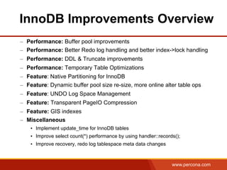 www.percona.com
–  Performance: Buffer pool improvements
–  Performance: Better Redo log handling and better index->lock handling
–  Performance: DDL & Truncate improvements
–  Performance: Temporary Table Optimizations
–  Feature: Native Partitioning for InnoDB
–  Feature: Dynamic buffer pool size re-size, more online alter table ops
–  Feature: UNDO Log Space Management
–  Feature: Transparent PageIO Compression
–  Feature: GIS indexes
–  Miscellaneous
•  Implement update_time for InnoDB tables
•  Improve select count(*) performance by using handler::records();
•  Improve recovery, redo log tablespace meta data changes
InnoDB Improvements Overview
 