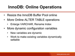 www.percona.com
InnoDB: Online Operations
•  Resize the InnoDB Buffer Pool online
•  More Online ALTER TABLE operations
•  Enlarge VARCHAR, Rename Index
•  More dynamic configuration variables
•  New variables are dynamic
•  Work to make existing variables dynamically
settable
 