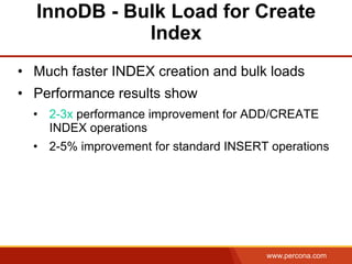 www.percona.com
InnoDB - Bulk Load for Create
Index
•  Much faster INDEX creation and bulk loads
•  Performance results show
•  2-3x performance improvement for ADD/CREATE
INDEX operations
•  2-5% improvement for standard INSERT operations
 