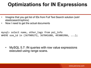 www.percona.com
Optimizations for IN Expressions
•  MySQL 5.7: IN queries with row value expressions
executed using range scans.
•  Imagine that you got list of IDs from Full Text Search solution (solr/
elasticsearch/sphinx)
•  Now I need to get the actual documents
	
  
	
  
mysql>	
  select	
  name,	
  other_tags	
  from	
  poi_info	
  	
  	
  
WHERE	
  osm_id	
  in	
  (367909272,	
  367841688,	
  493001986,	
  ...);	
  
	
  
 