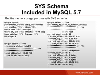 www.percona.com
SYS Schema
Included in MySQL 5.7
Get the memory usage per user with SYS schema:
	
  
	
  
	
  
	
  
mysql>	
  update	
  
performance_schema.setup_instruments	
  	
  
set	
  enabled='YES',	
  timed='YES'	
  	
  
where	
  name	
  like	
  'memory/%';	
  
Query	
  OK,	
  375	
  rows	
  affected	
  (0.00	
  sec)	
  
Rows	
  matched:	
  375	
  	
  Changed:	
  375	
  	
  
Warnings:	
  0	
  
	
  
	
  
mysql>	
  select	
  *	
  from	
  
sys.memory_global_totalG	
  
***************************	
  1.	
  row	
  
***************************	
  
total_allocated:	
  90.20	
  MiB	
  
1	
  row	
  in	
  set	
  (0.01	
  sec)	
  
	
  
mysql>	
  select	
  *	
  from	
  
sys.memory_by_user_by_current_bytesG	
  
***************************	
  1.	
  row	
  
***************************	
  
	
  	
  	
  	
  	
  	
  	
  	
  	
  	
  	
  	
  	
  	
  user:	
  root	
  
current_count_used:	
  42	
  
	
  current_allocated:	
  361.03	
  KiB	
  
	
  current_avg_alloc:	
  8.60	
  KiB	
  
	
  current_max_alloc:	
  248.04	
  KiB	
  
	
  	
  	
  total_allocated:	
  46.34	
  GiB	
  
***************************	
  2.	
  row	
  
***************************	
  
	
  	
  	
  	
  	
  	
  	
  	
  	
  	
  	
  	
  	
  	
  user:	
  background	
  
current_count_used:	
  0	
  
	
  current_allocated:	
  0	
  bytes	
  
	
  current_avg_alloc:	
  0	
  bytes	
  
	
  current_max_alloc:	
  0	
  bytes	
  
	
  	
  	
  total_allocated:	
  14.72	
  KiB	
  
2	
  rows	
  in	
  set	
  (0.01	
  sec)	
  
 
