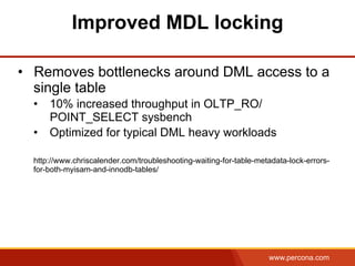 www.percona.com
Improved MDL locking
•  Removes bottlenecks around DML access to a
single table
•  10% increased throughput in OLTP_RO/
POINT_SELECT sysbench
•  Optimized for typical DML heavy workloads
http://www.chriscalender.com/troubleshooting-waiting-for-table-metadata-lock-errors-
for-both-myisam-and-innodb-tables/
 