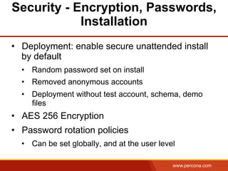 www.percona.com
Security - Encryption, Passwords,
Installation
•  Deployment: enable secure unattended install
by default
•  Random password set on install
•  Removed anonymous accounts
•  Deployment without test account, schema, demo
files
•  AES 256 Encryption
•  Password rotation policies
•  Can be set globally, and at the user level
 