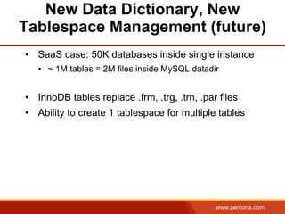 www.percona.com
New Data Dictionary, New
Tablespace Management (future)
•  SaaS case: 50K databases inside single instance
•  ~ 1M tables = 2M files inside MySQL datadir
•  InnoDB tables replace .frm, .trg, .trn, .par files
•  Ability to create 1 tablespace for multiple tables
 