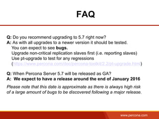 www.percona.com
FAQ
Q: Do you recommend upgrading to 5.7 right now?
A: As with all upgrades to a newer version it should be tested.
You can expect to see bugs.
Upgrade non-critical replication slaves first (i.e. reporting slaves)
Use pt-upgrade to test for any regressions
(https://www.percona.com/doc/percona-toolkit/2.2/pt-upgrade.html)
Q: When Percona Server 5.7 will be released as GA?
A: We expect to have a release around the end of January 2016
Please note that this date is approximate as there is always high risk
of a large amount of bugs to be discovered following a major release.
 