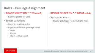 Copyright © 2016, Oracle and/or its affiliates. All rights reserved. |
Roles – Privilege Assignment
• GRANT SELECT ON *.* TO roleA;
– Just like grants for user
• Syntax variations
– Grant to multiple roles
– Supports different privilege levels
• Global
• Schema
• Object and Sub-object
• REVOKE SELECT ON *.* FROM roleA;
• Syntax variations
– Revoke privileges from multiple roles
Confidential – Oracle Internal/Restricted/Highly Restricted 10
 