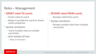 Copyright © 2016, Oracle and/or its affiliates. All rights reserved. |
Roles – Management
• GRANT roleA TO userA;
– Grants roleA to userA
– Makes it possible for userA to inherit
roleA’s properties
• Syntax variations
– Grant multiple roles to multiple
users/roles
– WITH ADMIN OPTION
• More on that later!
• REVOKE roleA FROM userA;
– Revokes roleA from userA
• Syntax variations
– Revoke multiple roles from multiple
users/roles
Confidential – Oracle Internal/Restricted/Highly Restricted 11
 