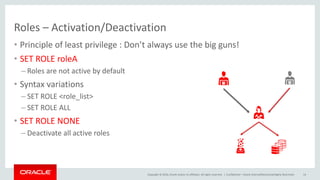 Copyright © 2016, Oracle and/or its affiliates. All rights reserved. |
Roles – Activation/Deactivation
• Principle of least privilege : Don’t always use the big guns!
• SET ROLE roleA
– Roles are not active by default
• Syntax variations
– SET ROLE <role_list>
– SET ROLE ALL
• SET ROLE NONE
– Deactivate all active roles
Confidential – Oracle Internal/Restricted/Highly Restricted 14
 