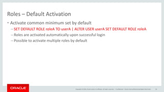 Copyright © 2016, Oracle and/or its affiliates. All rights reserved. |
Roles – Default Activation
• Activate common minimum set by default
– SET DEFAULT ROLE roleA TO userA | ALTER USER userA SET DEFAULT ROLE roleA
– Roles are activated automatically upon successful login
– Possible to activate multiple roles by default
Confidential – Oracle Internal/Restricted/Highly Restricted 16
 