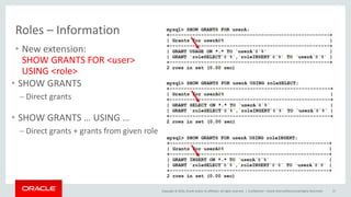 Copyright © 2016, Oracle and/or its affiliates. All rights reserved. |
Roles – Information
• New extension:
SHOW GRANTS FOR <user>
USING <role>
Confidential – Oracle Internal/Restricted/Highly Restricted 17
• SHOW GRANTS
– Direct grants
• SHOW GRANTS … USING …
– Direct grants + grants from given role
 