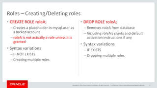 Copyright © 2016, Oracle and/or its affiliates. All rights reserved. |
Roles – Creating/Deleting roles
• CREATE ROLE roleA;
– Creates a placeholder in mysql.user as
a locked account
– roleA is not actually a role unless it is
granted
• Syntax variations
– IF NOT EXISTS
– Creating multiple roles
• DROP ROLE roleA;
– Removes roleA from database
– Including roleA’s grants and default
activation instructions if any
• Syntax variations
– IF EXISTS
– Dropping multiple roles
Confidential – Oracle Internal/Restricted/Highly Restricted 9
 