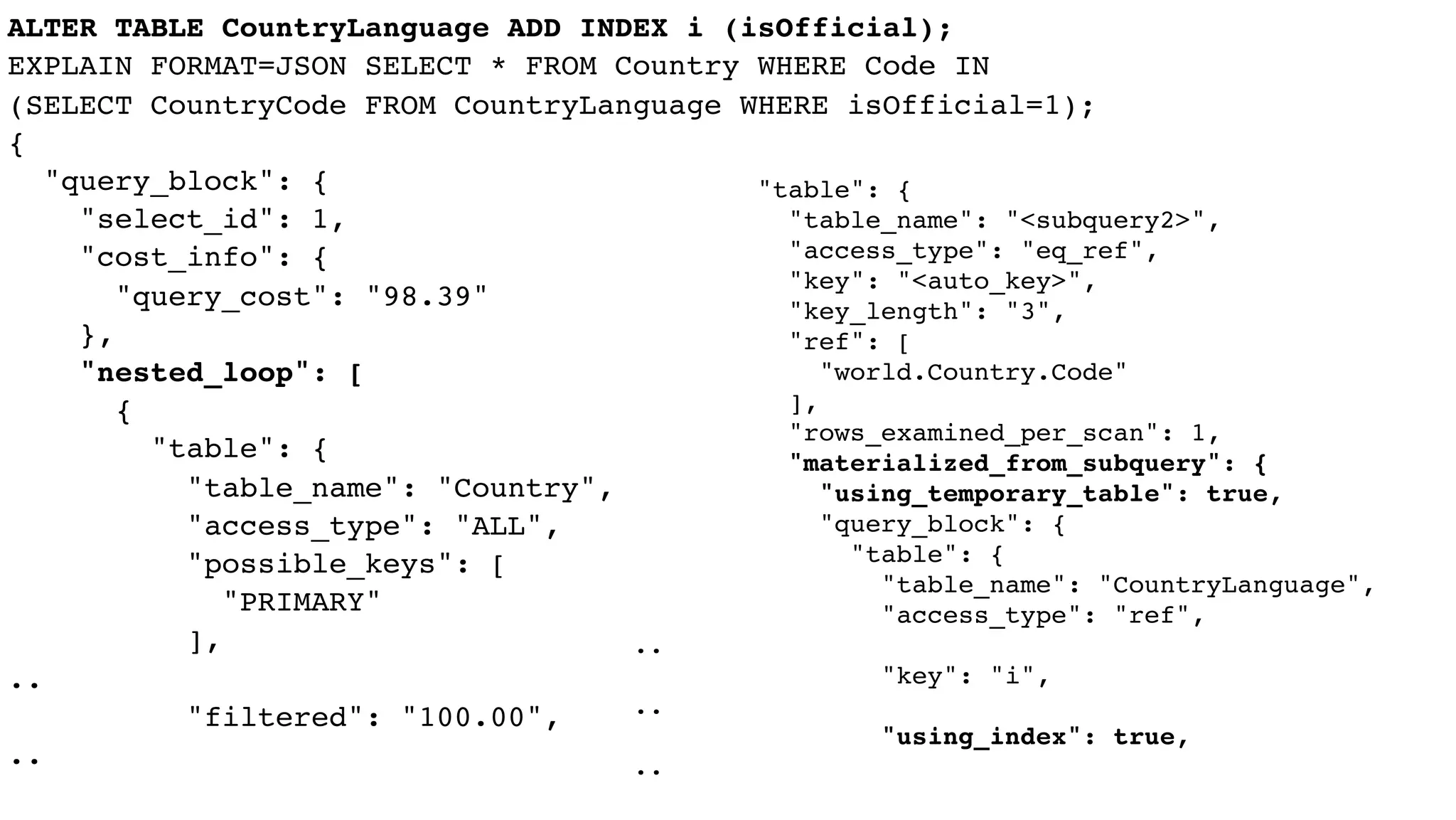 ALTER TABLE CountryLanguage ADD INDEX i (isOfficial);
EXPLAIN FORMAT=JSON SELECT * FROM Country WHERE Code IN
(SELECT CountryCode FROM CountryLanguage WHERE isOfficial=1);
{
"query_block": {
"select_id": 1,
"cost_info": {
"query_cost": "98.39"
},
"nested_loop": [
{
"table": {
"table_name": "Country",
"access_type": "ALL",
"possible_keys": [
"PRIMARY"
],
..
"filtered": "100.00",
..
"table": {
"table_name": "<subquery2>",
"access_type": "eq_ref",
"key": "<auto_key>",
"key_length": "3",
"ref": [
"world.Country.Code"
],
"rows_examined_per_scan": 1,
"materialized_from_subquery": {
"using_temporary_table": true,
"query_block": {
"table": {
"table_name": "CountryLanguage",
"access_type": "ref",
..
"key": "i",
..
"using_index": true,
..
 