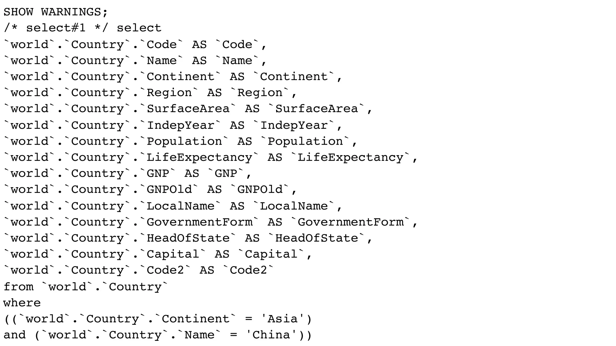 SHOW WARNINGS;
/* select#1 */ select
`world`.`Country`.`Code` AS `Code`,
`world`.`Country`.`Name` AS `Name`,
`world`.`Country`.`Continent` AS `Continent`,
`world`.`Country`.`Region` AS `Region`,
`world`.`Country`.`SurfaceArea` AS `SurfaceArea`,
`world`.`Country`.`IndepYear` AS `IndepYear`,
`world`.`Country`.`Population` AS `Population`,
`world`.`Country`.`LifeExpectancy` AS `LifeExpectancy`,
`world`.`Country`.`GNP` AS `GNP`,
`world`.`Country`.`GNPOld` AS `GNPOld`,
`world`.`Country`.`LocalName` AS `LocalName`,
`world`.`Country`.`GovernmentForm` AS `GovernmentForm`,
`world`.`Country`.`HeadOfState` AS `HeadOfState`,
`world`.`Country`.`Capital` AS `Capital`,
`world`.`Country`.`Code2` AS `Code2`
from `world`.`Country`
where
((`world`.`Country`.`Continent` = 'Asia')
and (`world`.`Country`.`Name` = 'China'))
 