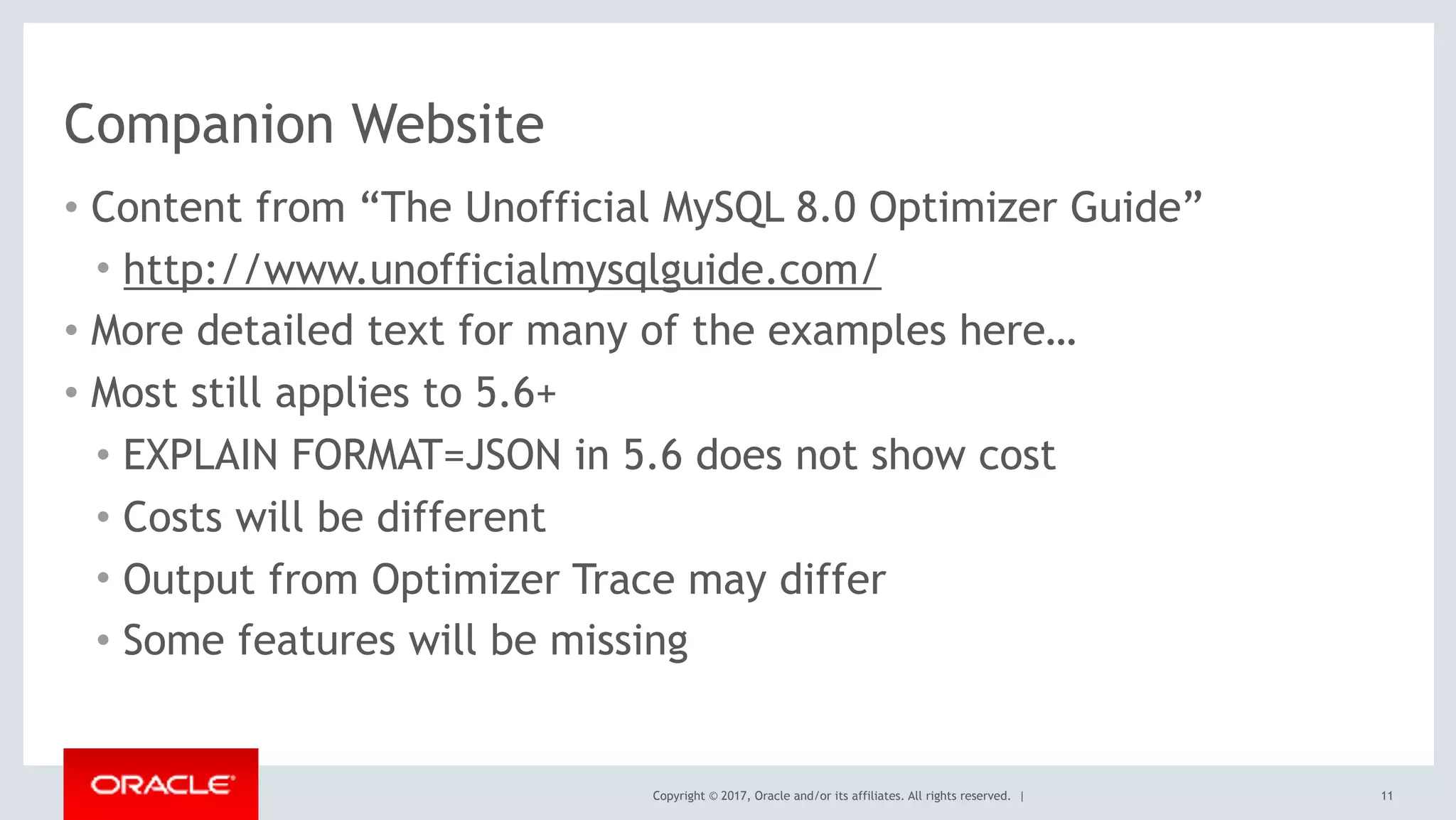 Copyright © 2017, Oracle and/or its affiliates. All rights reserved. |
Companion Website
• Content from “The Unofficial MySQL 8.0 Optimizer Guide”
• http://www.unofficialmysqlguide.com/
• More detailed text for many of the examples here…
• Most still applies to 5.6+
• EXPLAIN FORMAT=JSON in 5.6 does not show cost
• Costs will be different
• Output from Optimizer Trace may differ
• Some features will be missing
11
 
