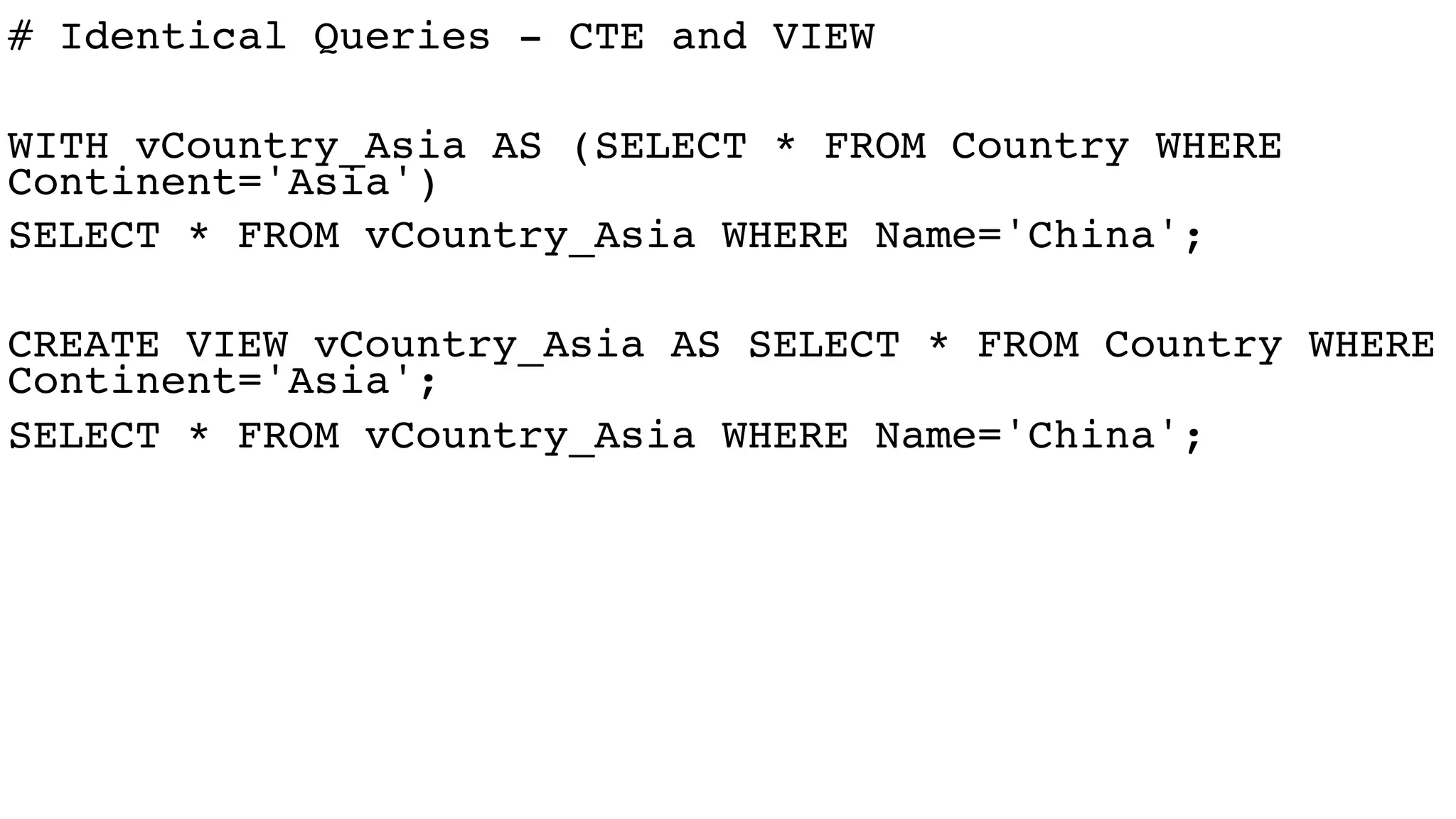# Identical Queries - CTE and VIEW
WITH vCountry_Asia AS (SELECT * FROM Country WHERE
Continent='Asia')
SELECT * FROM vCountry_Asia WHERE Name='China';
CREATE VIEW vCountry_Asia AS SELECT * FROM Country WHERE
Continent='Asia';
SELECT * FROM vCountry_Asia WHERE Name='China';
 