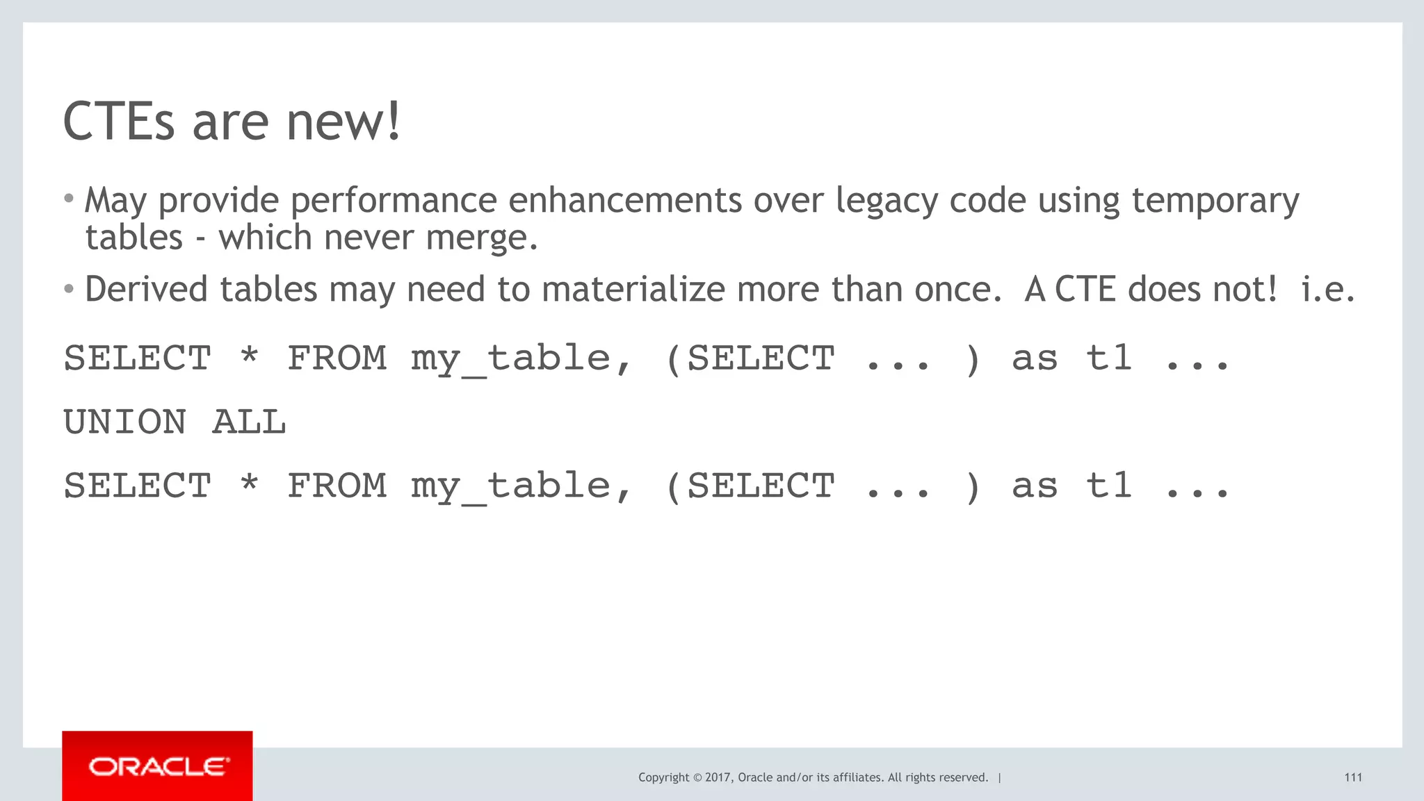 Copyright © 2017, Oracle and/or its affiliates. All rights reserved. |
CTEs are new!
• May provide performance enhancements over legacy code using temporary
tables - which never merge.
• Derived tables may need to materialize more than once. A CTE does not! i.e.
111
SELECT * FROM my_table, (SELECT ... ) as t1 ...
UNION ALL
SELECT * FROM my_table, (SELECT ... ) as t1 ...
 
