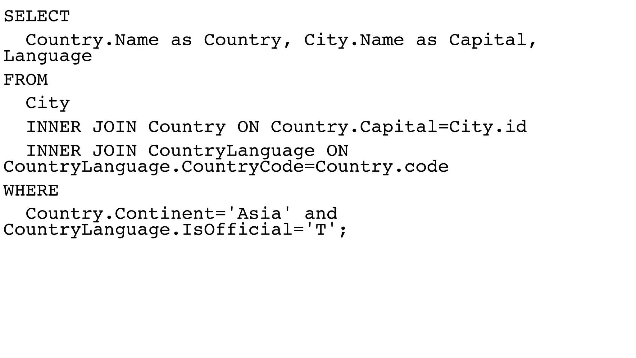 SELECT
Country.Name as Country, City.Name as Capital,
Language
FROM
City
INNER JOIN Country ON Country.Capital=City.id
INNER JOIN CountryLanguage ON
CountryLanguage.CountryCode=Country.code
WHERE
Country.Continent='Asia' and
CountryLanguage.IsOfficial='T';
 
