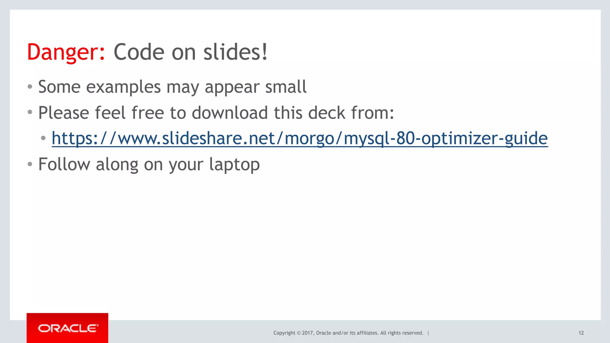 Copyright © 2017, Oracle and/or its affiliates. All rights reserved. |
Danger: Code on slides!
• Some examples may appear small
• Please feel free to download this deck from:
• https://www.slideshare.net/morgo/mysql-80-optimizer-guide
• Follow along on your laptop
12
 