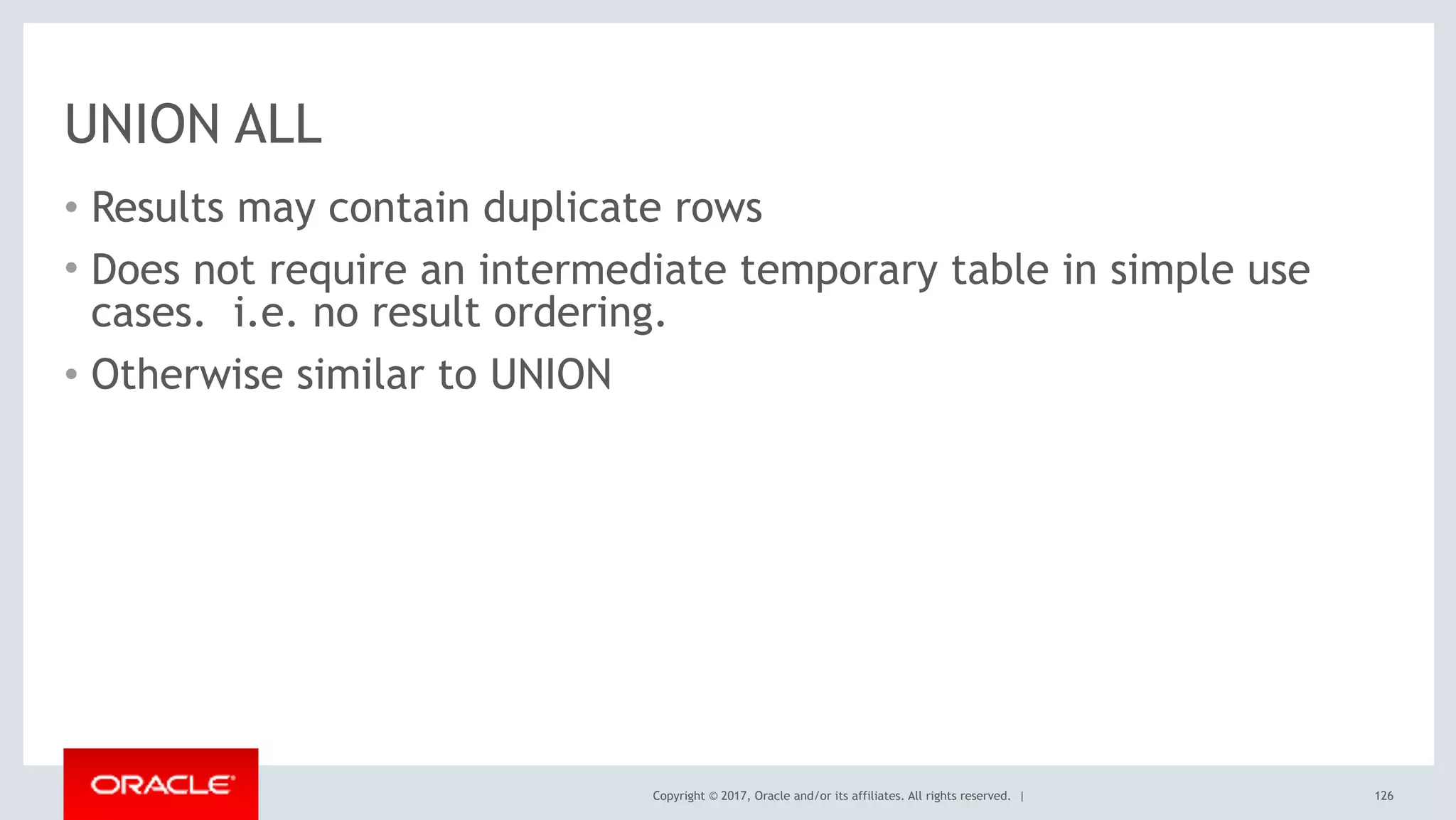 Copyright © 2017, Oracle and/or its affiliates. All rights reserved. |
UNION ALL
• Results may contain duplicate rows
• Does not require an intermediate temporary table in simple use
cases. i.e. no result ordering.
• Otherwise similar to UNION
126
 