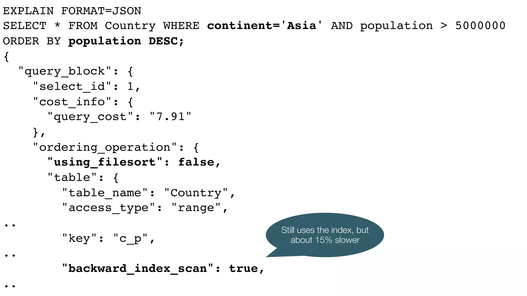 EXPLAIN FORMAT=JSON
SELECT * FROM Country WHERE continent='Asia' AND population > 5000000
ORDER BY population DESC;
{
"query_block": {
"select_id": 1,
"cost_info": {
"query_cost": "7.91"
},
"ordering_operation": {
"using_filesort": false,
"table": {
"table_name": "Country",
"access_type": "range",
..
"key": "c_p",
..
"backward_index_scan": true,
..
Still uses the index, but
about 15% slower
 