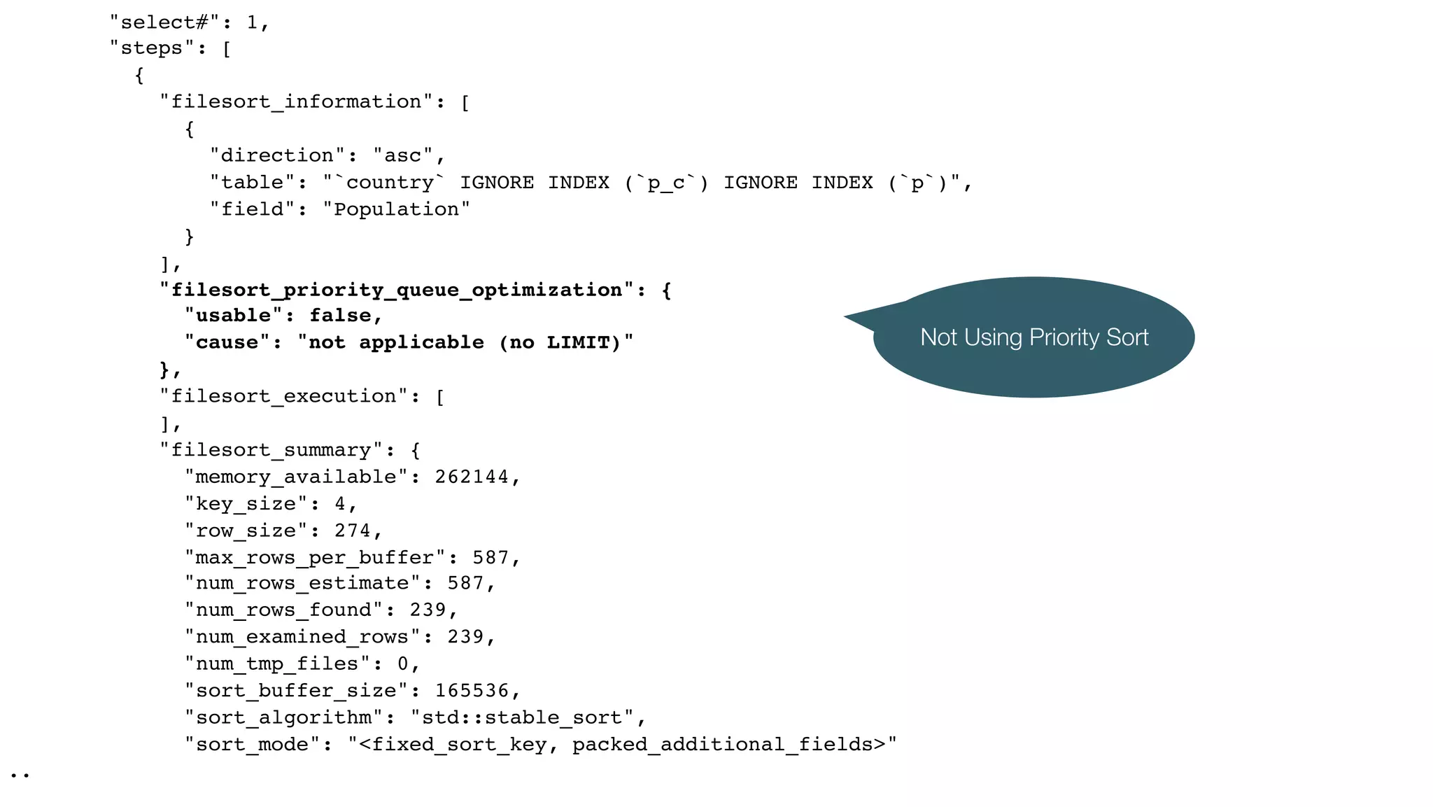 "select#": 1,
"steps": [
{
"filesort_information": [
{
"direction": "asc",
"table": "`country` IGNORE INDEX (`p_c`) IGNORE INDEX (`p`)",
"field": "Population"
}
],
"filesort_priority_queue_optimization": {
"usable": false,
"cause": "not applicable (no LIMIT)"
},
"filesort_execution": [
],
"filesort_summary": {
"memory_available": 262144,
"key_size": 4,
"row_size": 274,
"max_rows_per_buffer": 587,
"num_rows_estimate": 587,
"num_rows_found": 239,
"num_examined_rows": 239,
"num_tmp_files": 0,
"sort_buffer_size": 165536,
"sort_algorithm": "std::stable_sort",
"sort_mode": "<fixed_sort_key, packed_additional_fields>"
..
Not Using Priority Sort
 