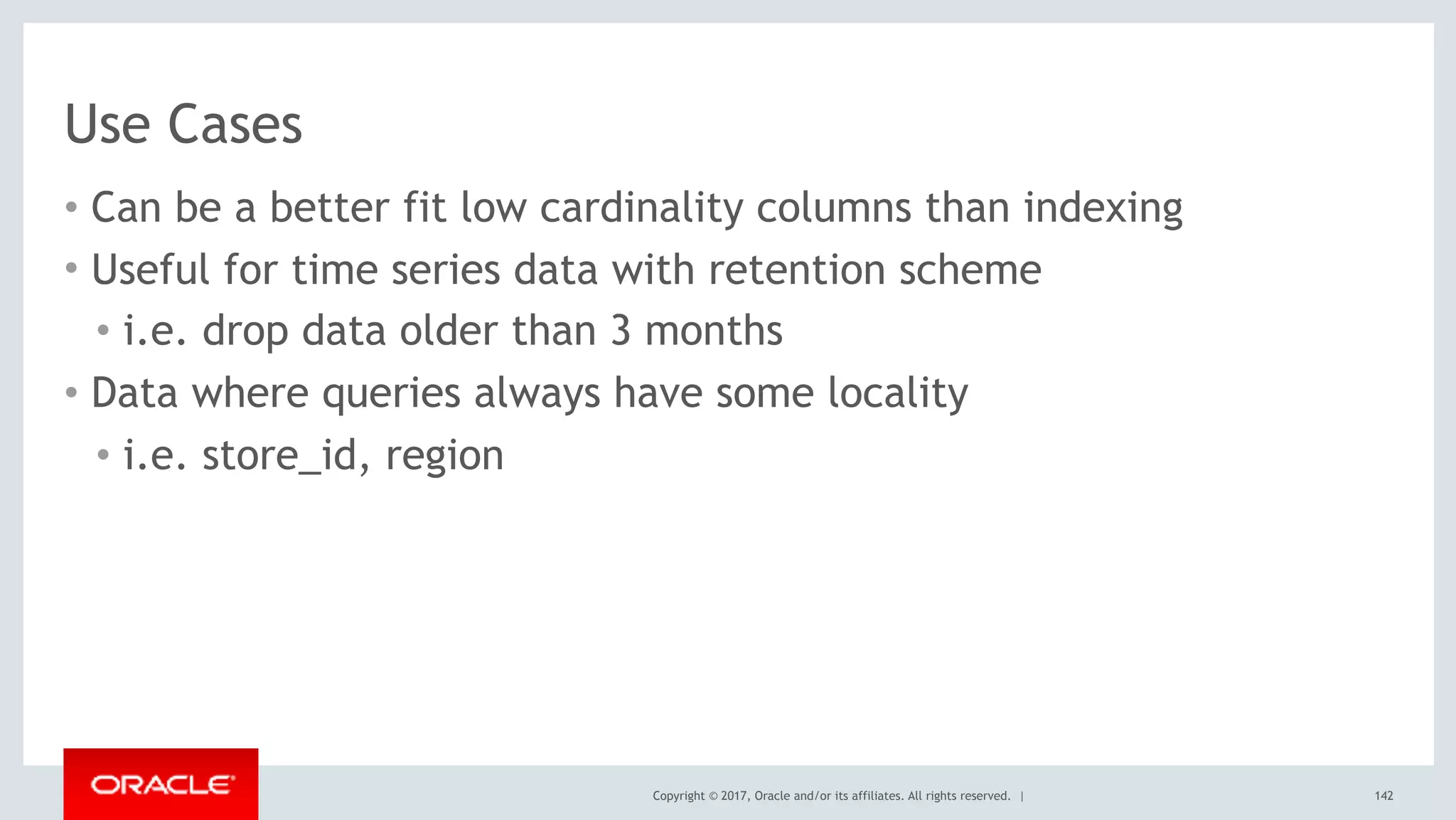 Copyright © 2017, Oracle and/or its affiliates. All rights reserved. |
Use Cases
• Can be a better fit low cardinality columns than indexing
• Useful for time series data with retention scheme
• i.e. drop data older than 3 months
• Data where queries always have some locality
• i.e. store_id, region
142
 