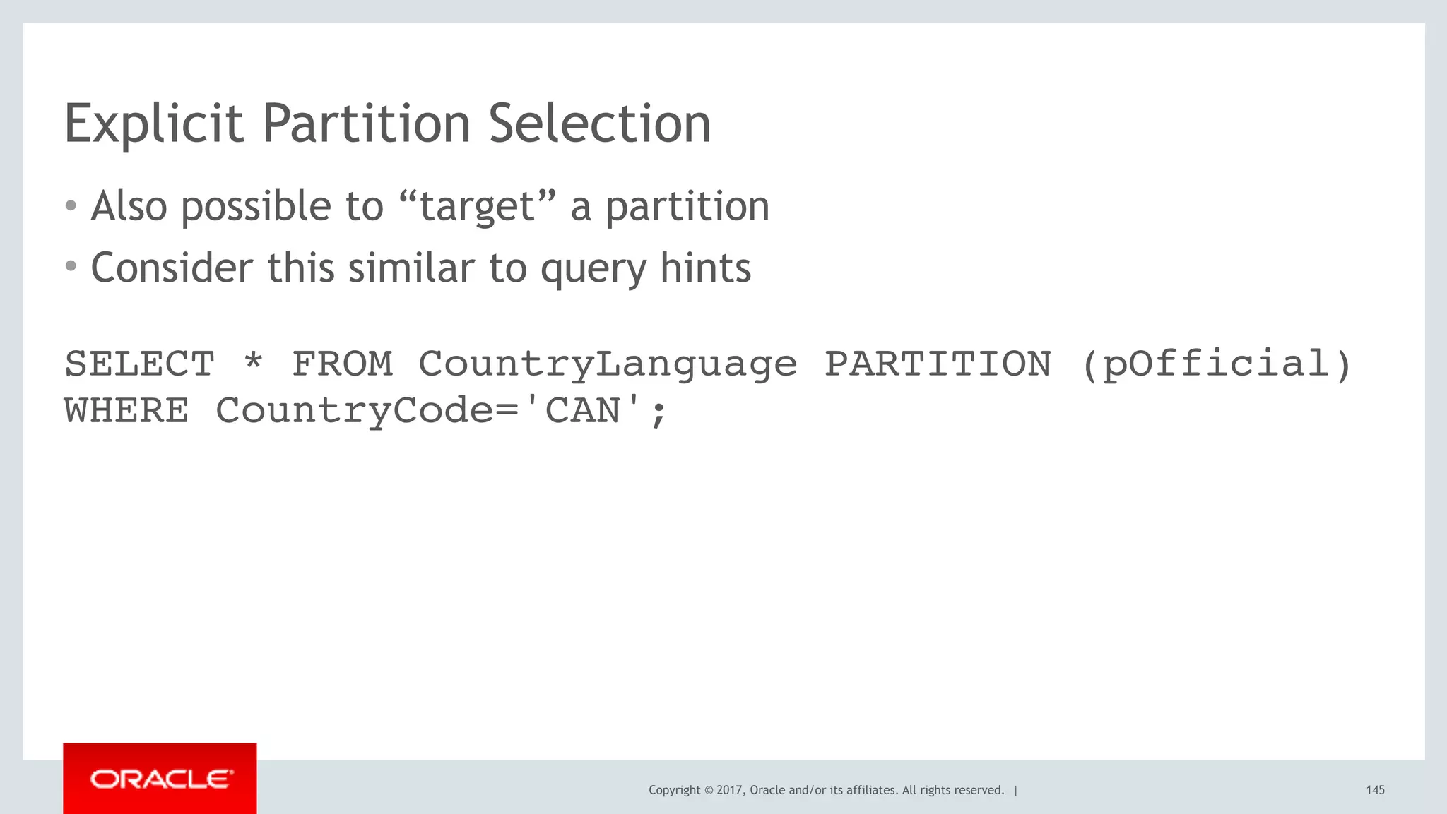Copyright © 2017, Oracle and/or its affiliates. All rights reserved. |
Explicit Partition Selection
• Also possible to “target” a partition
• Consider this similar to query hints
145
SELECT * FROM CountryLanguage PARTITION (pOfficial)
WHERE CountryCode='CAN';
 