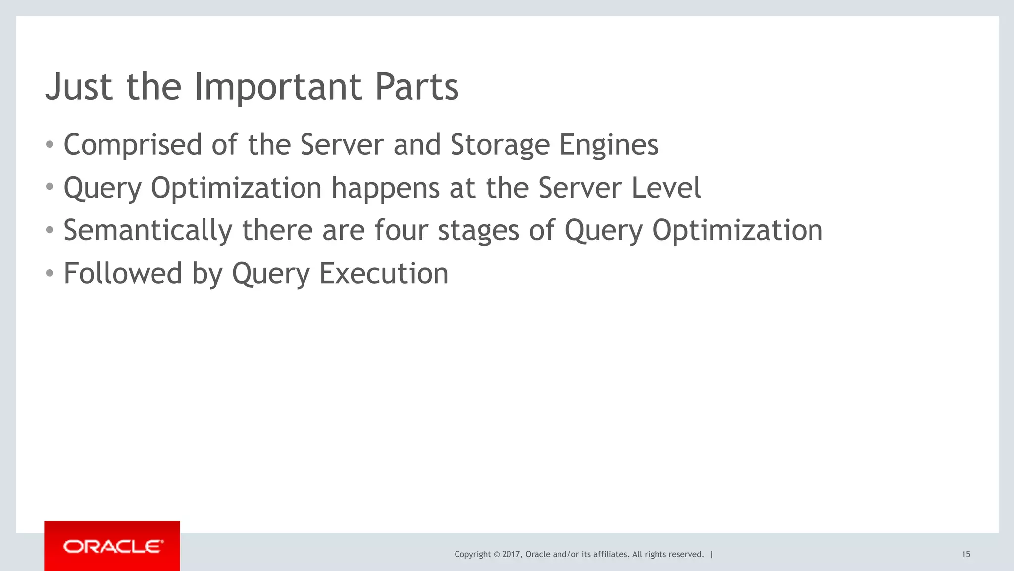 Copyright © 2017, Oracle and/or its affiliates. All rights reserved. |
Just the Important Parts
• Comprised of the Server and Storage Engines
• Query Optimization happens at the Server Level
• Semantically there are four stages of Query Optimization
• Followed by Query Execution
15
 