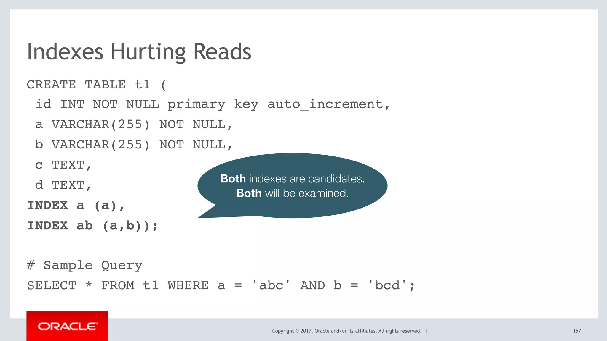Copyright © 2017, Oracle and/or its affiliates. All rights reserved. |
Indexes Hurting Reads
CREATE TABLE t1 (
id INT NOT NULL primary key auto_increment,
a VARCHAR(255) NOT NULL,
b VARCHAR(255) NOT NULL,
c TEXT,
d TEXT,
INDEX a (a),
INDEX ab (a,b));
# Sample Query
SELECT * FROM t1 WHERE a = 'abc' AND b = 'bcd';
157
Both indexes are candidates.
Both will be examined.
 