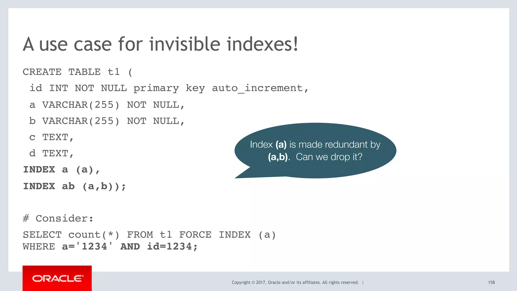 Copyright © 2017, Oracle and/or its affiliates. All rights reserved. |
A use case for invisible indexes!
CREATE TABLE t1 (
id INT NOT NULL primary key auto_increment,
a VARCHAR(255) NOT NULL,
b VARCHAR(255) NOT NULL,
c TEXT,
d TEXT,
INDEX a (a),
INDEX ab (a,b));
# Consider:
SELECT count(*) FROM t1 FORCE INDEX (a) 
WHERE a='1234' AND id=1234;
158
Index (a) is made redundant by
(a,b). Can we drop it?
 