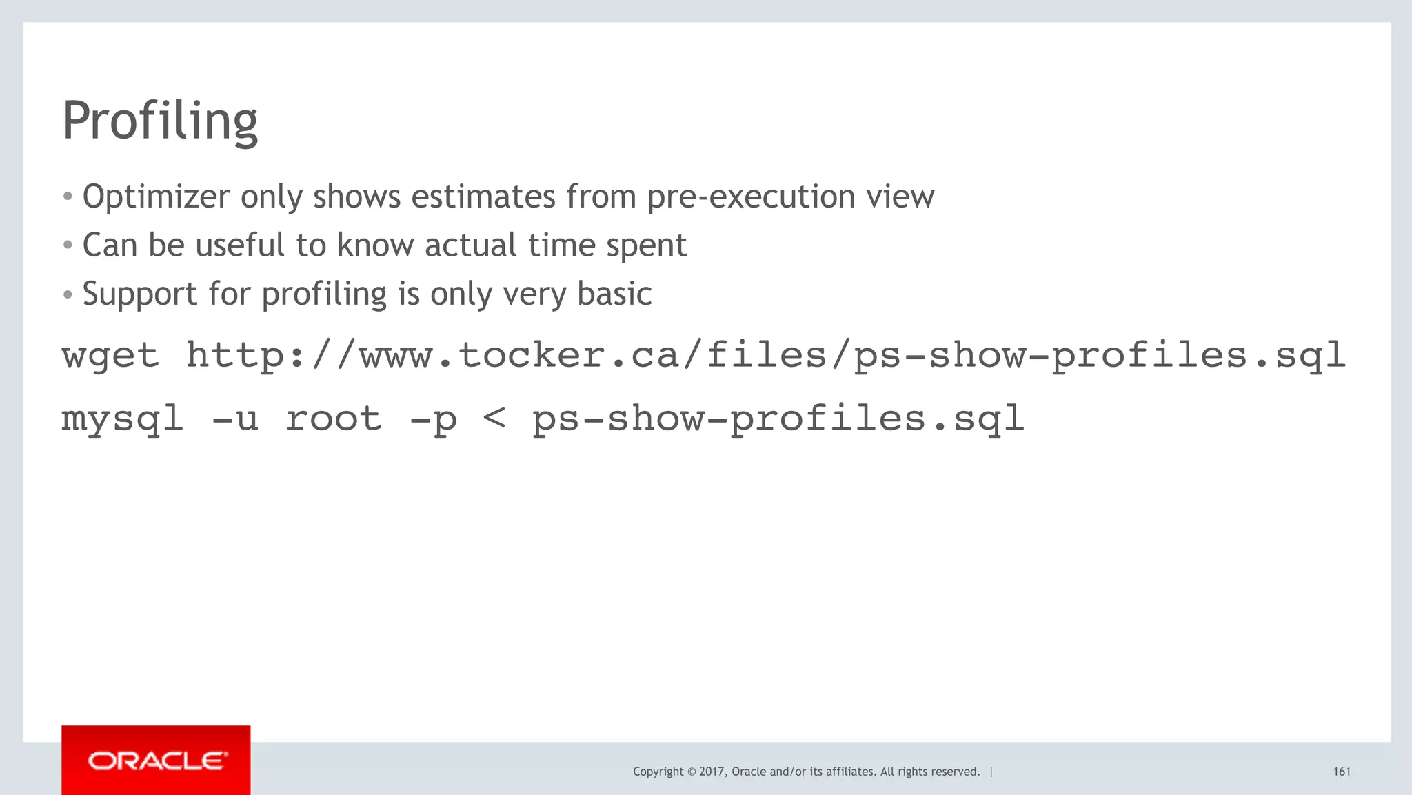 Copyright © 2017, Oracle and/or its affiliates. All rights reserved. |
Profiling
• Optimizer only shows estimates from pre-execution view
• Can be useful to know actual time spent
• Support for profiling is only very basic
161
wget http://www.tocker.ca/files/ps-show-profiles.sql
mysql -u root -p < ps-show-profiles.sql
 