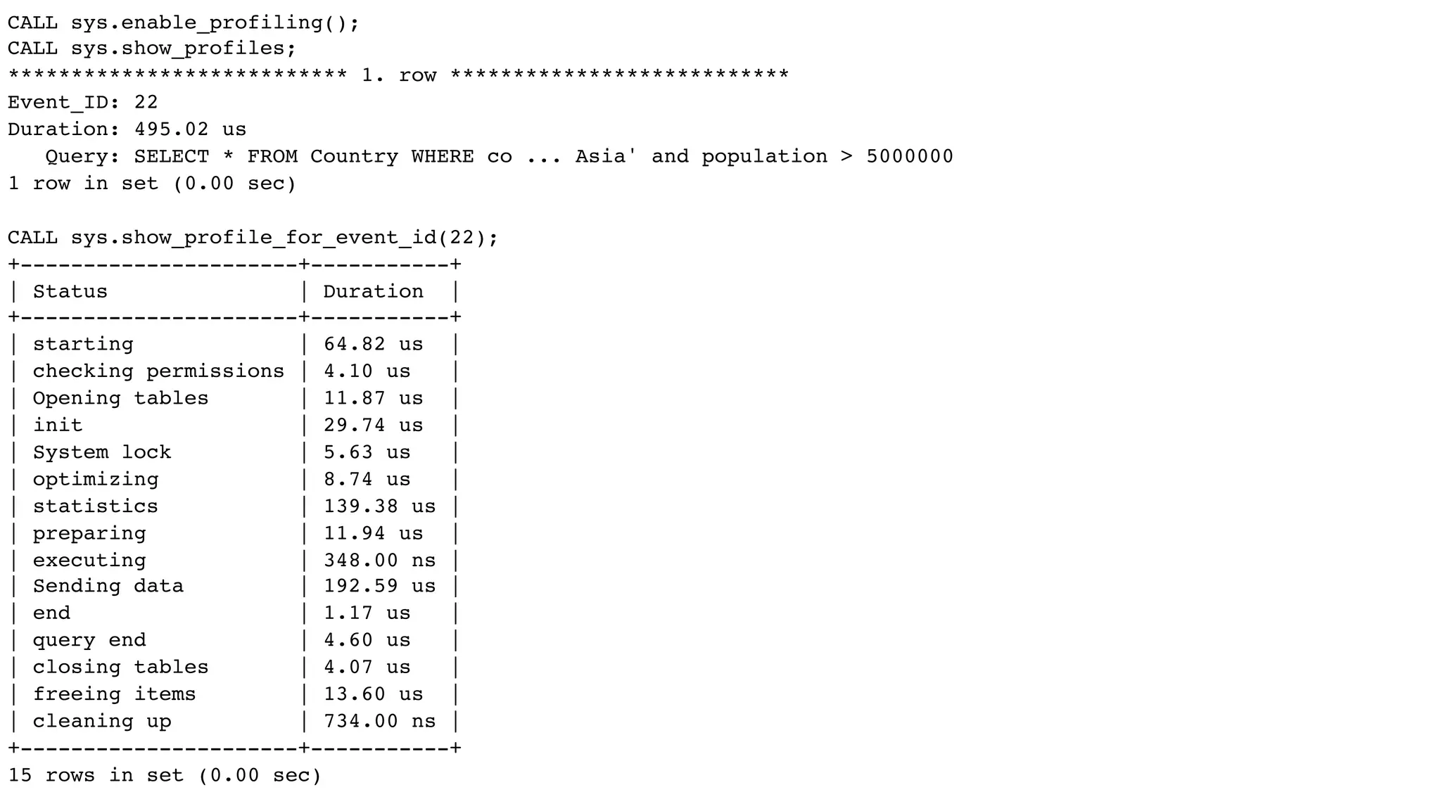 CALL sys.enable_profiling();
CALL sys.show_profiles;
*************************** 1. row ***************************
Event_ID: 22
Duration: 495.02 us
Query: SELECT * FROM Country WHERE co ... Asia' and population > 5000000
1 row in set (0.00 sec)
CALL sys.show_profile_for_event_id(22);
+----------------------+-----------+
| Status | Duration |
+----------------------+-----------+
| starting | 64.82 us |
| checking permissions | 4.10 us |
| Opening tables | 11.87 us |
| init | 29.74 us |
| System lock | 5.63 us |
| optimizing | 8.74 us |
| statistics | 139.38 us |
| preparing | 11.94 us |
| executing | 348.00 ns |
| Sending data | 192.59 us |
| end | 1.17 us |
| query end | 4.60 us |
| closing tables | 4.07 us |
| freeing items | 13.60 us |
| cleaning up | 734.00 ns |
+----------------------+-----------+
15 rows in set (0.00 sec)
 