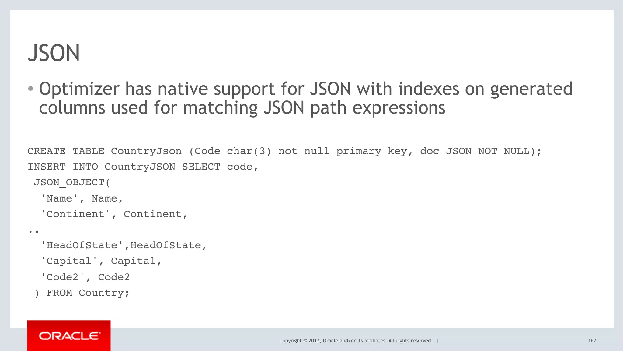 Copyright © 2017, Oracle and/or its affiliates. All rights reserved. |
JSON
• Optimizer has native support for JSON with indexes on generated
columns used for matching JSON path expressions
167
CREATE TABLE CountryJson (Code char(3) not null primary key, doc JSON NOT NULL);
INSERT INTO CountryJSON SELECT code,
JSON_OBJECT(
'Name', Name,
'Continent', Continent,
..
'HeadOfState',HeadOfState,
'Capital', Capital,
'Code2', Code2
) FROM Country;
 