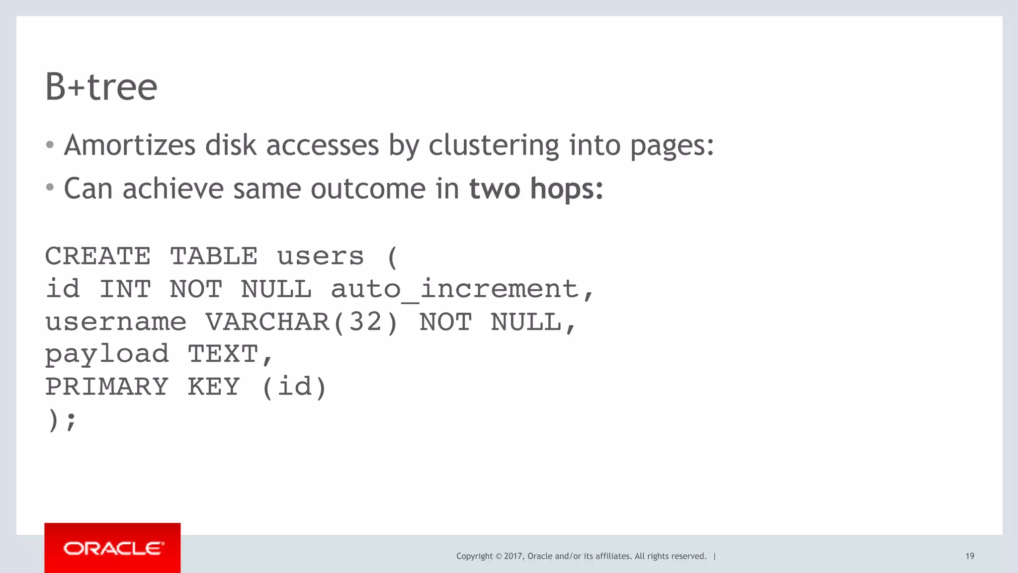 Copyright © 2017, Oracle and/or its affiliates. All rights reserved. |
B+tree
• Amortizes disk accesses by clustering into pages:
• Can achieve same outcome in two hops:
19
CREATE TABLE users ( 
id INT NOT NULL auto_increment, 
username VARCHAR(32) NOT NULL, 
payload TEXT, 
PRIMARY KEY (id) 
);
 