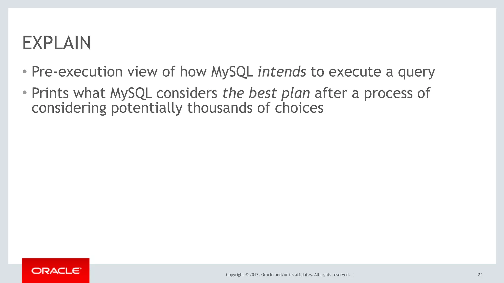 Copyright © 2017, Oracle and/or its affiliates. All rights reserved. |
EXPLAIN
• Pre-execution view of how MySQL intends to execute a query
• Prints what MySQL considers the best plan after a process of
considering potentially thousands of choices
24
 