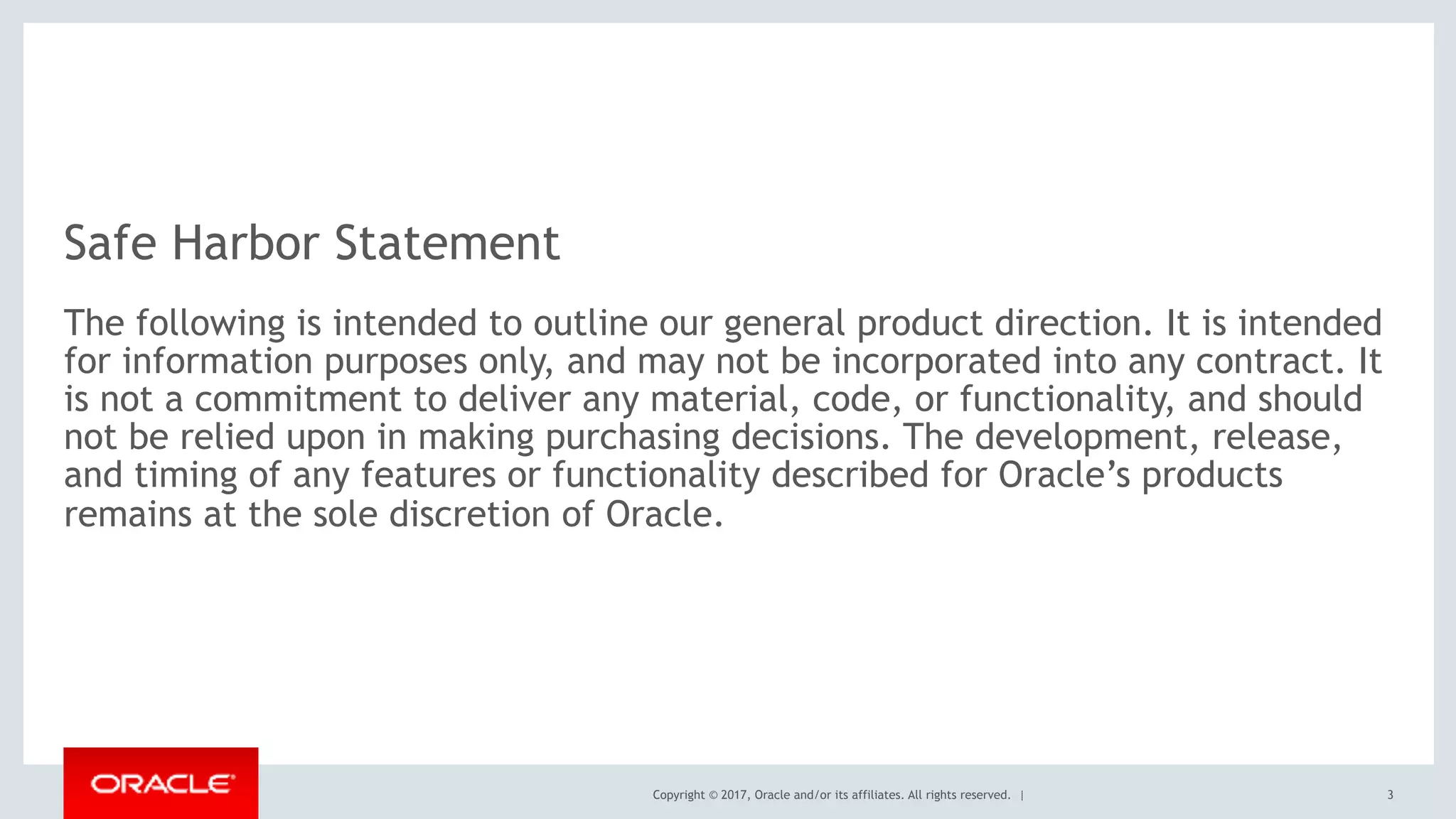 Copyright © 2017, Oracle and/or its affiliates. All rights reserved. |
Safe Harbor Statement
The following is intended to outline our general product direction. It is intended
for information purposes only, and may not be incorporated into any contract. It
is not a commitment to deliver any material, code, or functionality, and should
not be relied upon in making purchasing decisions. The development, release,
and timing of any features or functionality described for Oracle’s products
remains at the sole discretion of Oracle.
3
 