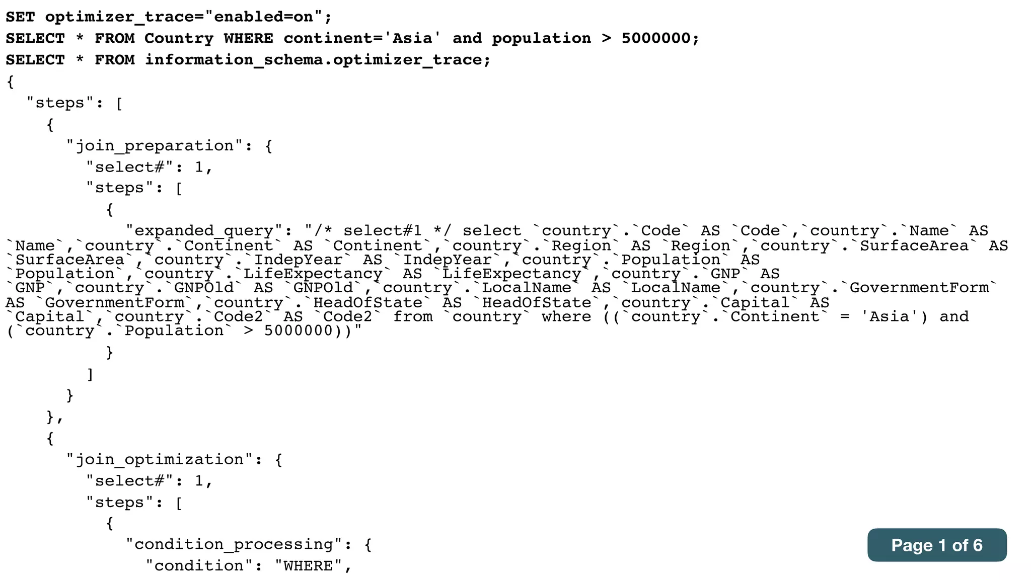 SET optimizer_trace="enabled=on";
SELECT * FROM Country WHERE continent='Asia' and population > 5000000;
SELECT * FROM information_schema.optimizer_trace;
{
"steps": [
{
"join_preparation": {
"select#": 1,
"steps": [
{
"expanded_query": "/* select#1 */ select `country`.`Code` AS `Code`,`country`.`Name` AS
`Name`,`country`.`Continent` AS `Continent`,`country`.`Region` AS `Region`,`country`.`SurfaceArea` AS
`SurfaceArea`,`country`.`IndepYear` AS `IndepYear`,`country`.`Population` AS
`Population`,`country`.`LifeExpectancy` AS `LifeExpectancy`,`country`.`GNP` AS
`GNP`,`country`.`GNPOld` AS `GNPOld`,`country`.`LocalName` AS `LocalName`,`country`.`GovernmentForm`
AS `GovernmentForm`,`country`.`HeadOfState` AS `HeadOfState`,`country`.`Capital` AS
`Capital`,`country`.`Code2` AS `Code2` from `country` where ((`country`.`Continent` = 'Asia') and
(`country`.`Population` > 5000000))"
}
]
}
},
{
"join_optimization": {
"select#": 1,
"steps": [
{
"condition_processing": {
"condition": "WHERE",
Page 1 of 6
 