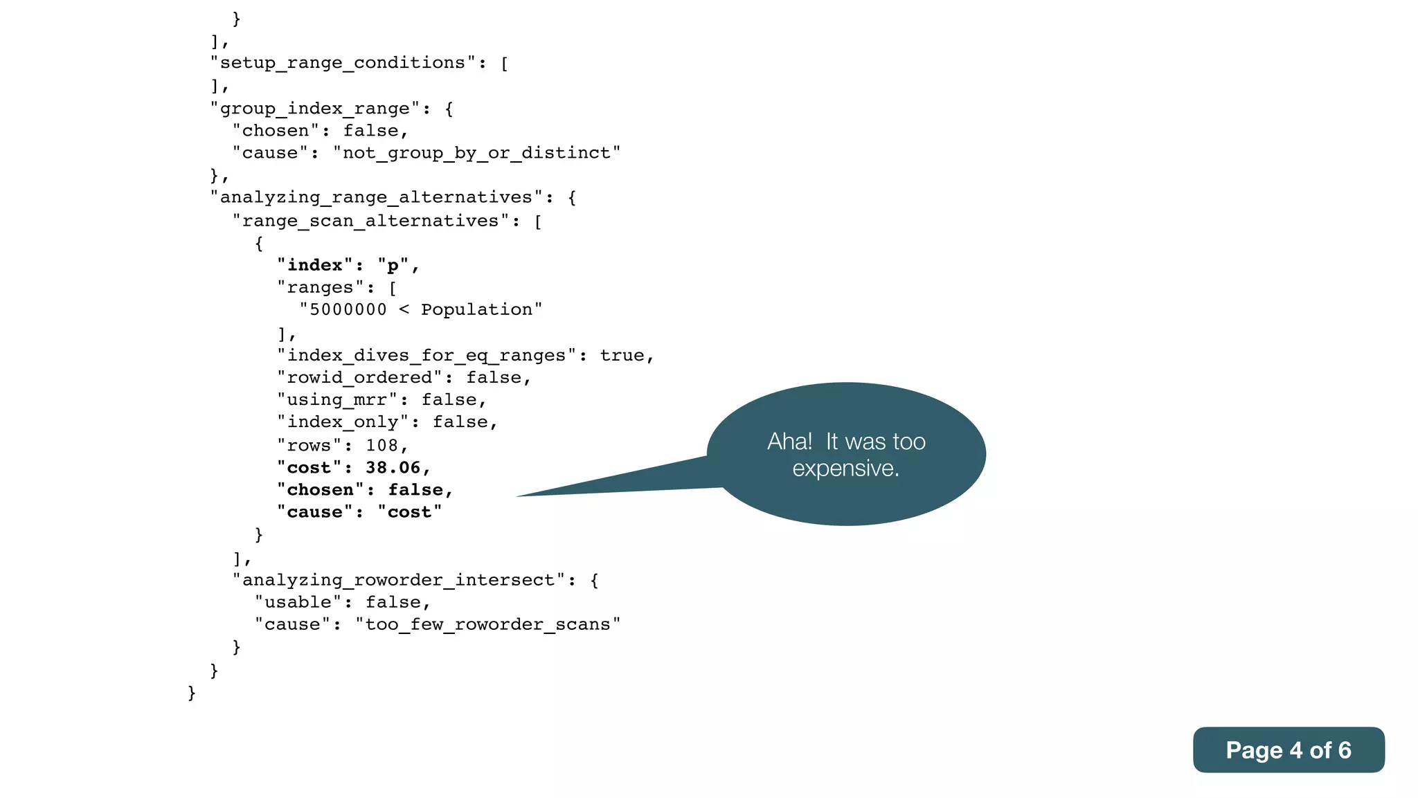 }
],
"setup_range_conditions": [
],
"group_index_range": {
"chosen": false,
"cause": "not_group_by_or_distinct"
},
"analyzing_range_alternatives": {
"range_scan_alternatives": [
{
"index": "p",
"ranges": [
"5000000 < Population"
],
"index_dives_for_eq_ranges": true,
"rowid_ordered": false,
"using_mrr": false,
"index_only": false,
"rows": 108,
"cost": 38.06,
"chosen": false,
"cause": "cost"
}
],
"analyzing_roworder_intersect": {
"usable": false,
"cause": "too_few_roworder_scans"
}
}
}
Aha! It was too
expensive.
Page 4 of 6
 